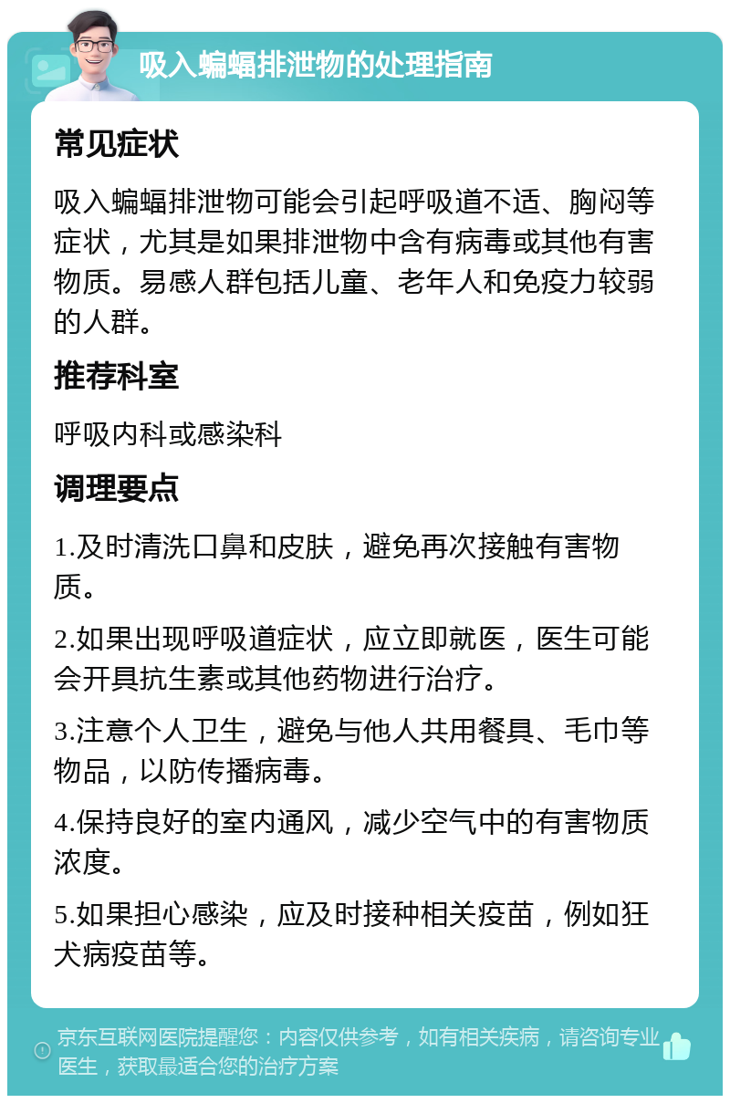 吸入蝙蝠排泄物的处理指南 常见症状 吸入蝙蝠排泄物可能会引起呼吸道不适、胸闷等症状，尤其是如果排泄物中含有病毒或其他有害物质。易感人群包括儿童、老年人和免疫力较弱的人群。 推荐科室 呼吸内科或感染科 调理要点 1.及时清洗口鼻和皮肤，避免再次接触有害物质。 2.如果出现呼吸道症状，应立即就医，医生可能会开具抗生素或其他药物进行治疗。 3.注意个人卫生，避免与他人共用餐具、毛巾等物品，以防传播病毒。 4.保持良好的室内通风，减少空气中的有害物质浓度。 5.如果担心感染，应及时接种相关疫苗，例如狂犬病疫苗等。