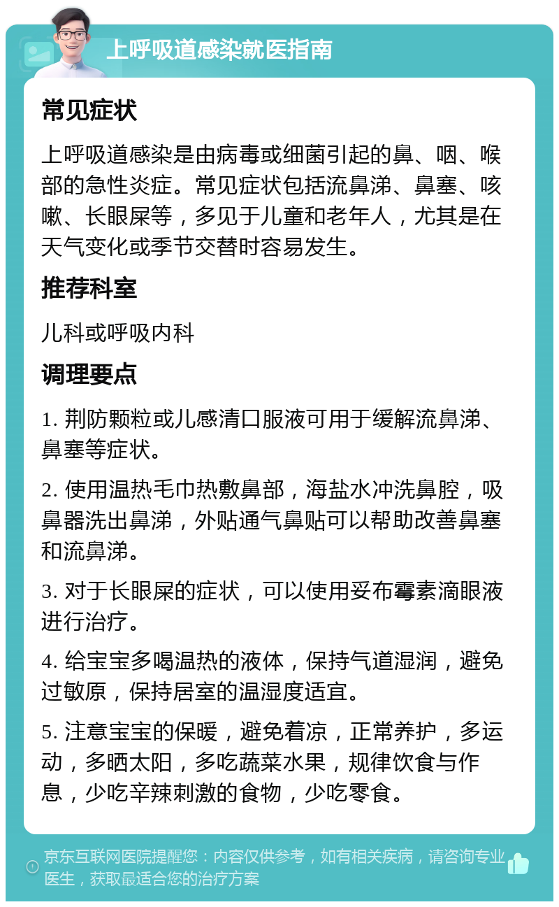 上呼吸道感染就医指南 常见症状 上呼吸道感染是由病毒或细菌引起的鼻、咽、喉部的急性炎症。常见症状包括流鼻涕、鼻塞、咳嗽、长眼屎等，多见于儿童和老年人，尤其是在天气变化或季节交替时容易发生。 推荐科室 儿科或呼吸内科 调理要点 1. 荆防颗粒或儿感清口服液可用于缓解流鼻涕、鼻塞等症状。 2. 使用温热毛巾热敷鼻部，海盐水冲洗鼻腔，吸鼻器洗出鼻涕，外贴通气鼻贴可以帮助改善鼻塞和流鼻涕。 3. 对于长眼屎的症状，可以使用妥布霉素滴眼液进行治疗。 4. 给宝宝多喝温热的液体，保持气道湿润，避免过敏原，保持居室的温湿度适宜。 5. 注意宝宝的保暖，避免着凉，正常养护，多运动，多晒太阳，多吃蔬菜水果，规律饮食与作息，少吃辛辣刺激的食物，少吃零食。