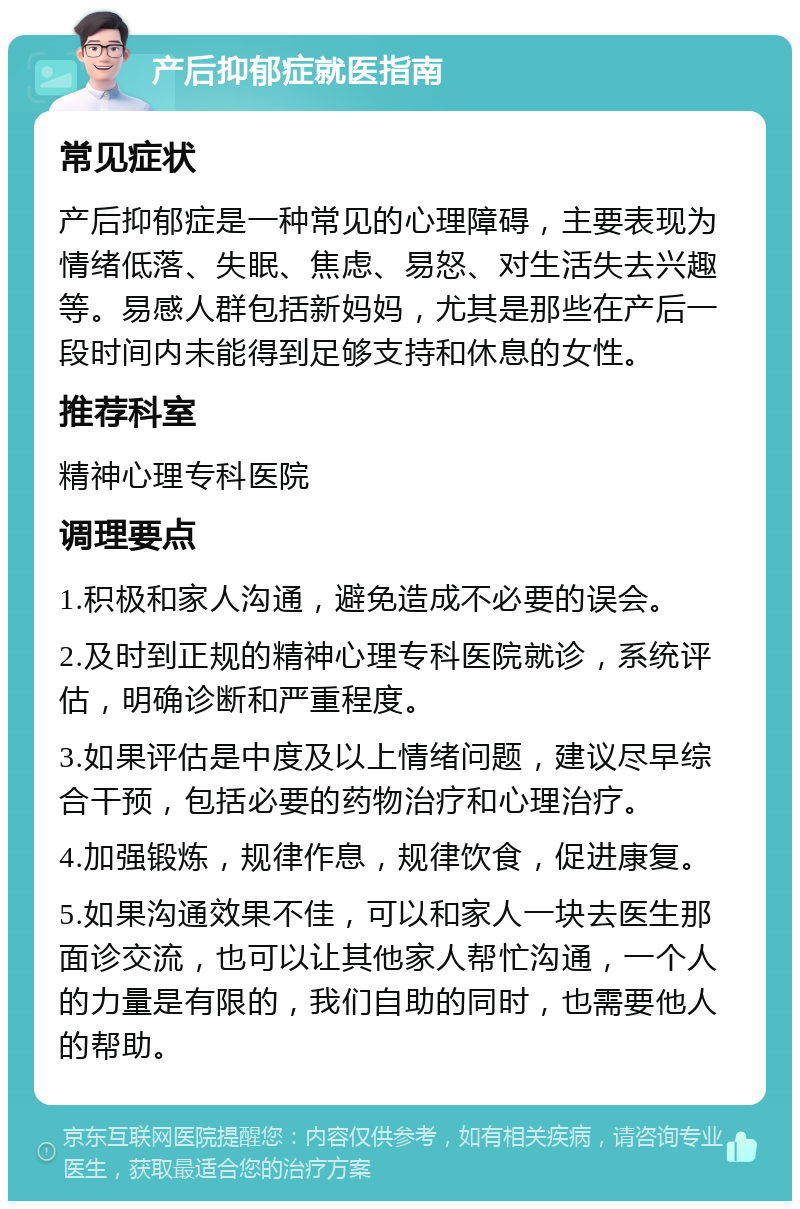 产后抑郁症就医指南 常见症状 产后抑郁症是一种常见的心理障碍，主要表现为情绪低落、失眠、焦虑、易怒、对生活失去兴趣等。易感人群包括新妈妈，尤其是那些在产后一段时间内未能得到足够支持和休息的女性。 推荐科室 精神心理专科医院 调理要点 1.积极和家人沟通，避免造成不必要的误会。 2.及时到正规的精神心理专科医院就诊，系统评估，明确诊断和严重程度。 3.如果评估是中度及以上情绪问题，建议尽早综合干预，包括必要的药物治疗和心理治疗。 4.加强锻炼，规律作息，规律饮食，促进康复。 5.如果沟通效果不佳，可以和家人一块去医生那面诊交流，也可以让其他家人帮忙沟通，一个人的力量是有限的，我们自助的同时，也需要他人的帮助。