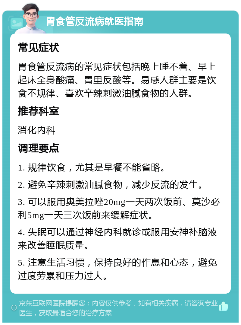 胃食管反流病就医指南 常见症状 胃食管反流病的常见症状包括晚上睡不着、早上起床全身酸痛、胃里反酸等。易感人群主要是饮食不规律、喜欢辛辣刺激油腻食物的人群。 推荐科室 消化内科 调理要点 1. 规律饮食，尤其是早餐不能省略。 2. 避免辛辣刺激油腻食物，减少反流的发生。 3. 可以服用奥美拉唑20mg一天两次饭前、莫沙必利5mg一天三次饭前来缓解症状。 4. 失眠可以通过神经内科就诊或服用安神补脑液来改善睡眠质量。 5. 注意生活习惯，保持良好的作息和心态，避免过度劳累和压力过大。