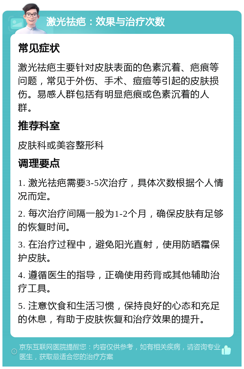 激光祛疤：效果与治疗次数 常见症状 激光祛疤主要针对皮肤表面的色素沉着、疤痕等问题，常见于外伤、手术、痘痘等引起的皮肤损伤。易感人群包括有明显疤痕或色素沉着的人群。 推荐科室 皮肤科或美容整形科 调理要点 1. 激光祛疤需要3-5次治疗，具体次数根据个人情况而定。 2. 每次治疗间隔一般为1-2个月，确保皮肤有足够的恢复时间。 3. 在治疗过程中，避免阳光直射，使用防晒霜保护皮肤。 4. 遵循医生的指导，正确使用药膏或其他辅助治疗工具。 5. 注意饮食和生活习惯，保持良好的心态和充足的休息，有助于皮肤恢复和治疗效果的提升。