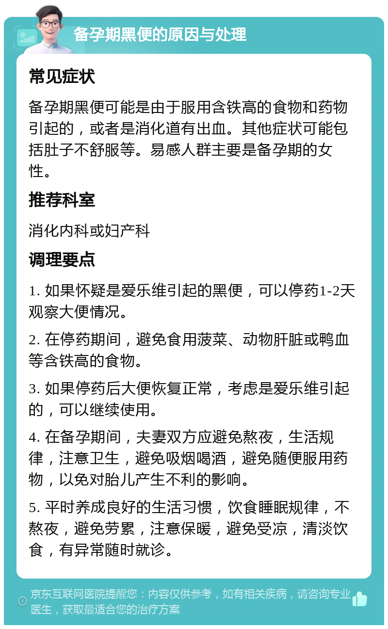 备孕期黑便的原因与处理 常见症状 备孕期黑便可能是由于服用含铁高的食物和药物引起的，或者是消化道有出血。其他症状可能包括肚子不舒服等。易感人群主要是备孕期的女性。 推荐科室 消化内科或妇产科 调理要点 1. 如果怀疑是爱乐维引起的黑便，可以停药1-2天观察大便情况。 2. 在停药期间，避免食用菠菜、动物肝脏或鸭血等含铁高的食物。 3. 如果停药后大便恢复正常，考虑是爱乐维引起的，可以继续使用。 4. 在备孕期间，夫妻双方应避免熬夜，生活规律，注意卫生，避免吸烟喝酒，避免随便服用药物，以免对胎儿产生不利的影响。 5. 平时养成良好的生活习惯，饮食睡眠规律，不熬夜，避免劳累，注意保暖，避免受凉，清淡饮食，有异常随时就诊。