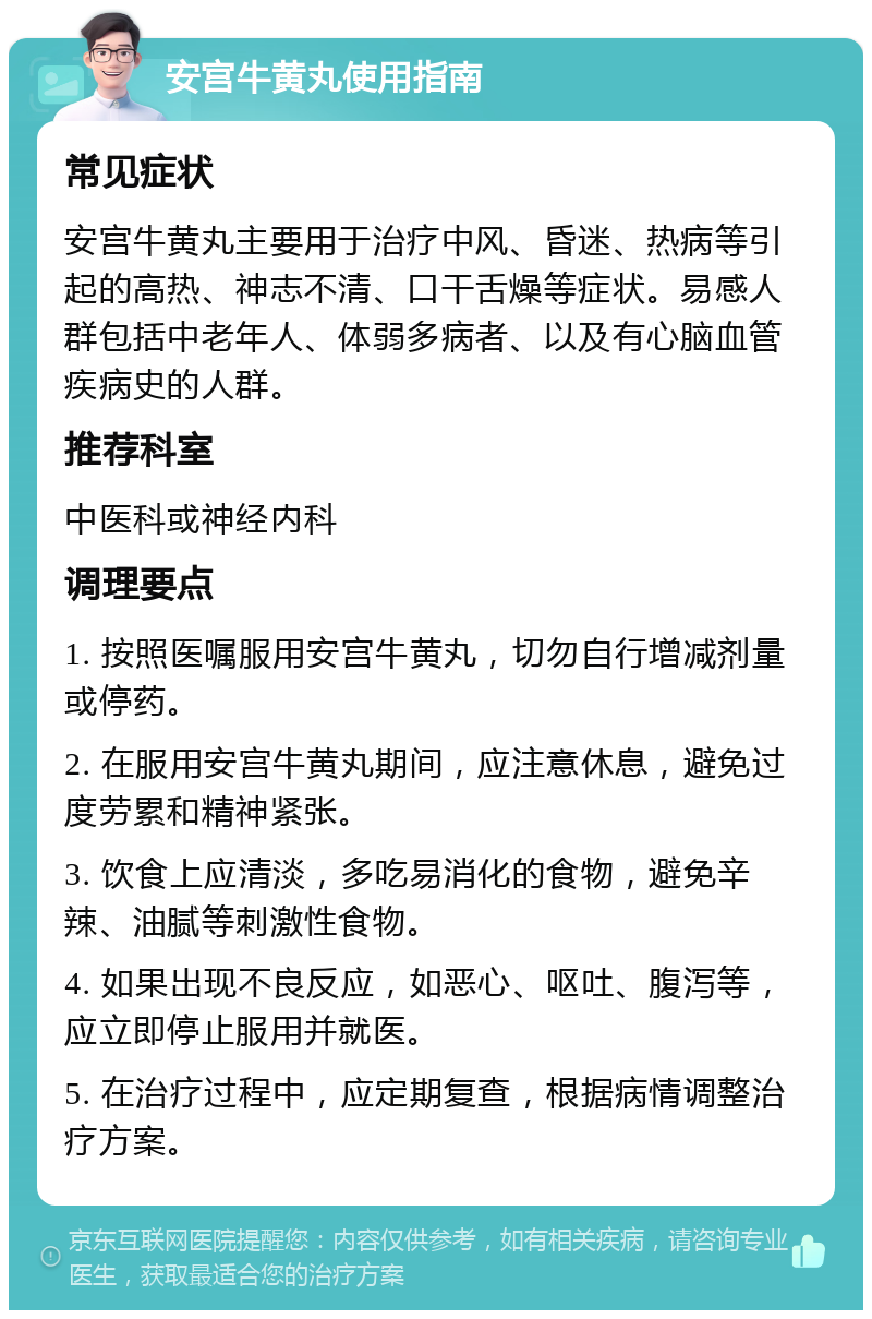 安宫牛黄丸使用指南 常见症状 安宫牛黄丸主要用于治疗中风、昏迷、热病等引起的高热、神志不清、口干舌燥等症状。易感人群包括中老年人、体弱多病者、以及有心脑血管疾病史的人群。 推荐科室 中医科或神经内科 调理要点 1. 按照医嘱服用安宫牛黄丸，切勿自行增减剂量或停药。 2. 在服用安宫牛黄丸期间，应注意休息，避免过度劳累和精神紧张。 3. 饮食上应清淡，多吃易消化的食物，避免辛辣、油腻等刺激性食物。 4. 如果出现不良反应，如恶心、呕吐、腹泻等，应立即停止服用并就医。 5. 在治疗过程中，应定期复查，根据病情调整治疗方案。