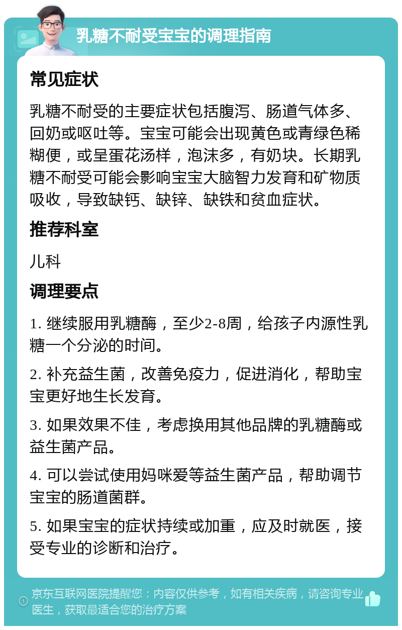 乳糖不耐受宝宝的调理指南 常见症状 乳糖不耐受的主要症状包括腹泻、肠道气体多、回奶或呕吐等。宝宝可能会出现黄色或青绿色稀糊便，或呈蛋花汤样，泡沫多，有奶块。长期乳糖不耐受可能会影响宝宝大脑智力发育和矿物质吸收，导致缺钙、缺锌、缺铁和贫血症状。 推荐科室 儿科 调理要点 1. 继续服用乳糖酶，至少2-8周，给孩子内源性乳糖一个分泌的时间。 2. 补充益生菌，改善免疫力，促进消化，帮助宝宝更好地生长发育。 3. 如果效果不佳，考虑换用其他品牌的乳糖酶或益生菌产品。 4. 可以尝试使用妈咪爱等益生菌产品，帮助调节宝宝的肠道菌群。 5. 如果宝宝的症状持续或加重，应及时就医，接受专业的诊断和治疗。