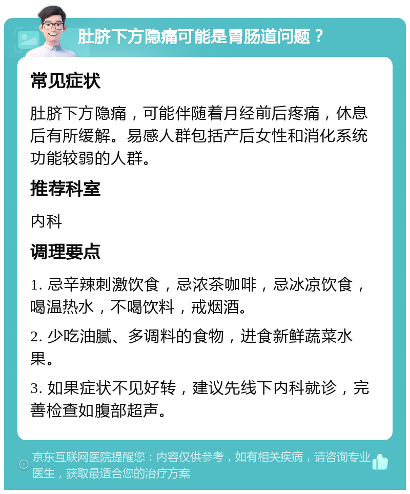 肚脐下方隐痛可能是胃肠道问题？ 常见症状 肚脐下方隐痛，可能伴随着月经前后疼痛，休息后有所缓解。易感人群包括产后女性和消化系统功能较弱的人群。 推荐科室 内科 调理要点 1. 忌辛辣刺激饮食，忌浓茶咖啡，忌冰凉饮食，喝温热水，不喝饮料，戒烟酒。 2. 少吃油腻、多调料的食物，进食新鲜蔬菜水果。 3. 如果症状不见好转，建议先线下内科就诊，完善检查如腹部超声。