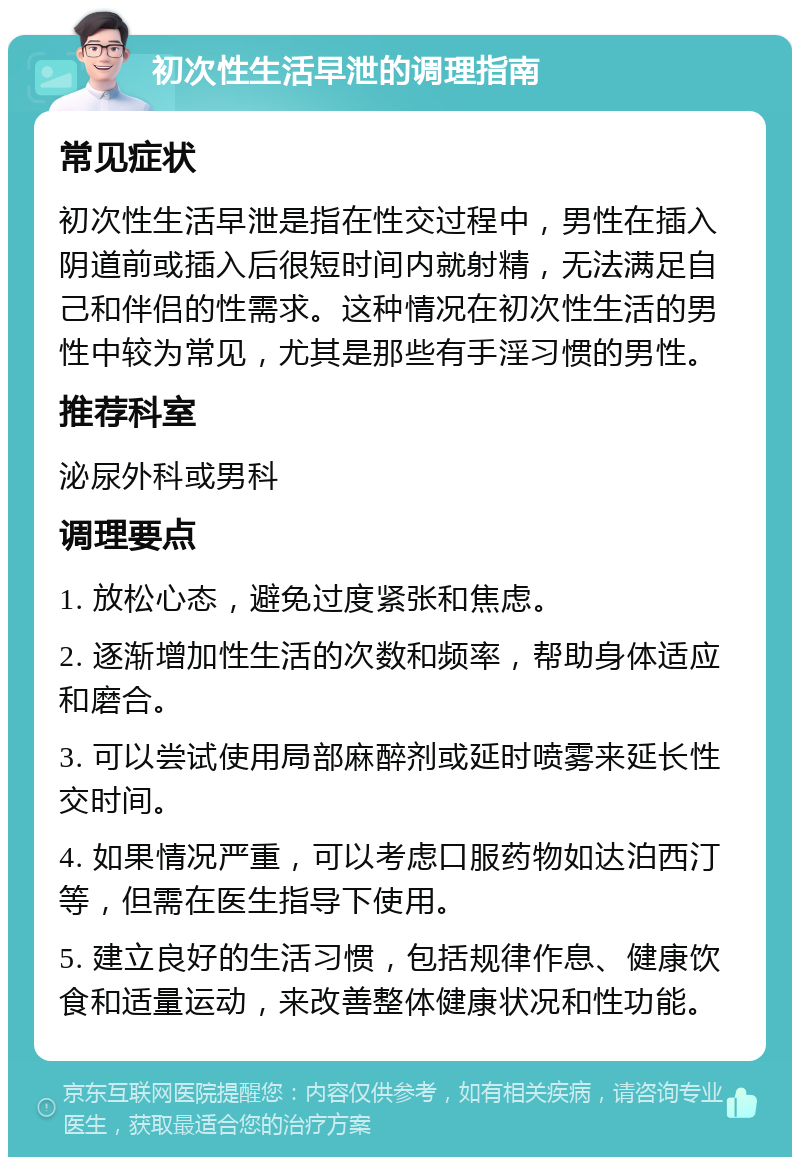 初次性生活早泄的调理指南 常见症状 初次性生活早泄是指在性交过程中，男性在插入阴道前或插入后很短时间内就射精，无法满足自己和伴侣的性需求。这种情况在初次性生活的男性中较为常见，尤其是那些有手淫习惯的男性。 推荐科室 泌尿外科或男科 调理要点 1. 放松心态，避免过度紧张和焦虑。 2. 逐渐增加性生活的次数和频率，帮助身体适应和磨合。 3. 可以尝试使用局部麻醉剂或延时喷雾来延长性交时间。 4. 如果情况严重，可以考虑口服药物如达泊西汀等，但需在医生指导下使用。 5. 建立良好的生活习惯，包括规律作息、健康饮食和适量运动，来改善整体健康状况和性功能。