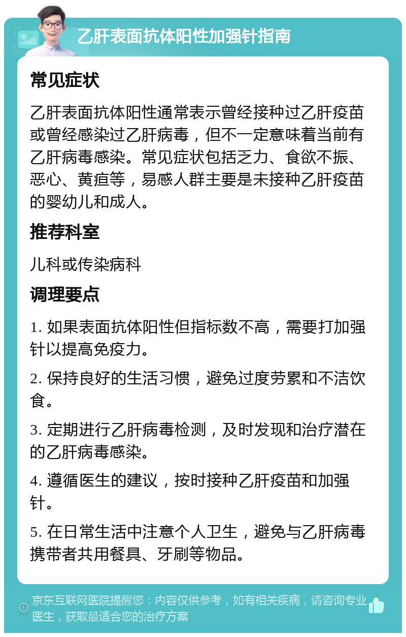 乙肝表面抗体阳性加强针指南 常见症状 乙肝表面抗体阳性通常表示曾经接种过乙肝疫苗或曾经感染过乙肝病毒，但不一定意味着当前有乙肝病毒感染。常见症状包括乏力、食欲不振、恶心、黄疸等，易感人群主要是未接种乙肝疫苗的婴幼儿和成人。 推荐科室 儿科或传染病科 调理要点 1. 如果表面抗体阳性但指标数不高，需要打加强针以提高免疫力。 2. 保持良好的生活习惯，避免过度劳累和不洁饮食。 3. 定期进行乙肝病毒检测，及时发现和治疗潜在的乙肝病毒感染。 4. 遵循医生的建议，按时接种乙肝疫苗和加强针。 5. 在日常生活中注意个人卫生，避免与乙肝病毒携带者共用餐具、牙刷等物品。