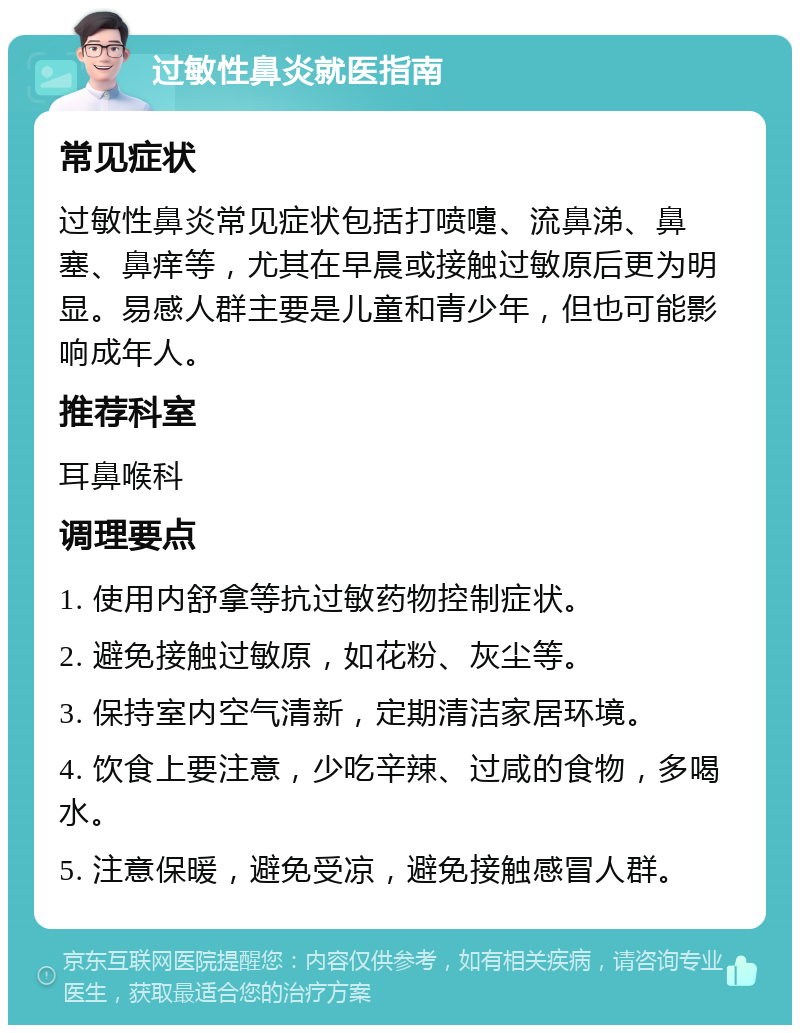 过敏性鼻炎就医指南 常见症状 过敏性鼻炎常见症状包括打喷嚏、流鼻涕、鼻塞、鼻痒等，尤其在早晨或接触过敏原后更为明显。易感人群主要是儿童和青少年，但也可能影响成年人。 推荐科室 耳鼻喉科 调理要点 1. 使用内舒拿等抗过敏药物控制症状。 2. 避免接触过敏原，如花粉、灰尘等。 3. 保持室内空气清新，定期清洁家居环境。 4. 饮食上要注意，少吃辛辣、过咸的食物，多喝水。 5. 注意保暖，避免受凉，避免接触感冒人群。