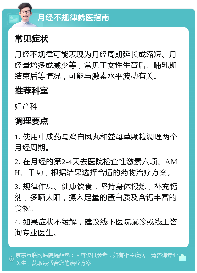 月经不规律就医指南 常见症状 月经不规律可能表现为月经周期延长或缩短、月经量增多或减少等，常见于女性生育后、哺乳期结束后等情况，可能与激素水平波动有关。 推荐科室 妇产科 调理要点 1. 使用中成药乌鸡白凤丸和益母草颗粒调理两个月经周期。 2. 在月经的第2-4天去医院检查性激素六项、AMH、甲功，根据结果选择合适的药物治疗方案。 3. 规律作息、健康饮食，坚持身体锻炼，补充钙剂，多晒太阳，摄入足量的蛋白质及含钙丰富的食物。 4. 如果症状不缓解，建议线下医院就诊或线上咨询专业医生。