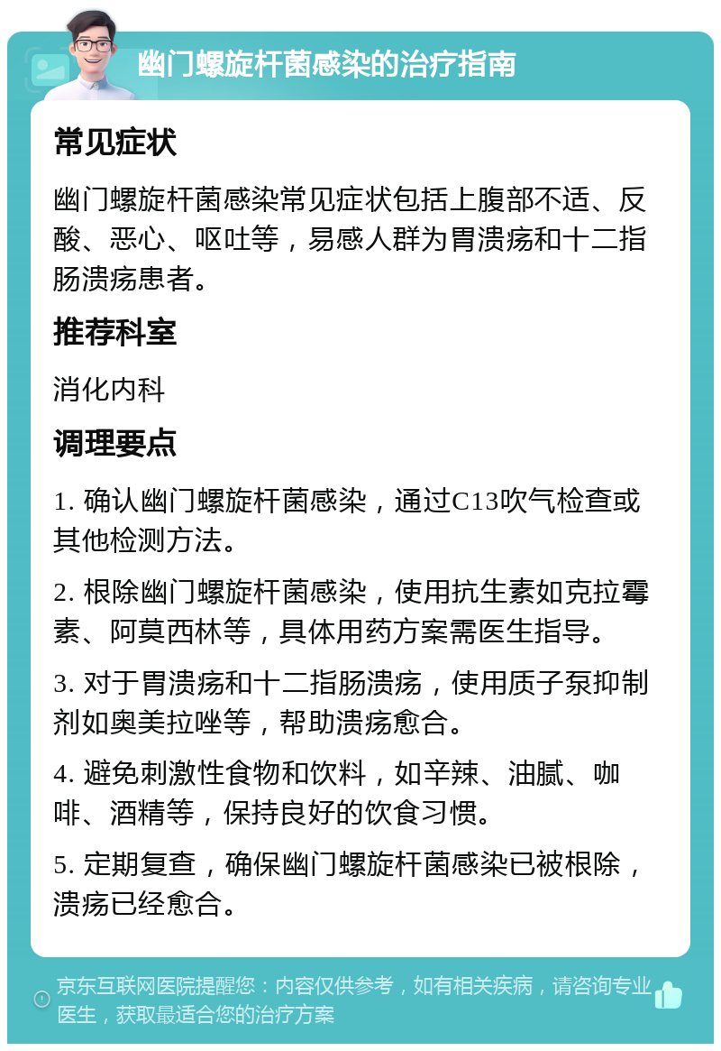 幽门螺旋杆菌感染的治疗指南 常见症状 幽门螺旋杆菌感染常见症状包括上腹部不适、反酸、恶心、呕吐等，易感人群为胃溃疡和十二指肠溃疡患者。 推荐科室 消化内科 调理要点 1. 确认幽门螺旋杆菌感染，通过C13吹气检查或其他检测方法。 2. 根除幽门螺旋杆菌感染，使用抗生素如克拉霉素、阿莫西林等，具体用药方案需医生指导。 3. 对于胃溃疡和十二指肠溃疡，使用质子泵抑制剂如奥美拉唑等，帮助溃疡愈合。 4. 避免刺激性食物和饮料，如辛辣、油腻、咖啡、酒精等，保持良好的饮食习惯。 5. 定期复查，确保幽门螺旋杆菌感染已被根除，溃疡已经愈合。