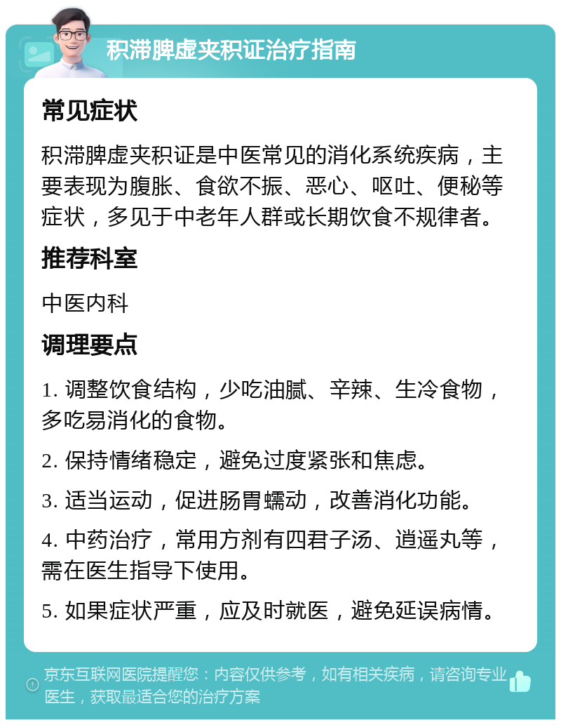 积滞脾虚夹积证治疗指南 常见症状 积滞脾虚夹积证是中医常见的消化系统疾病，主要表现为腹胀、食欲不振、恶心、呕吐、便秘等症状，多见于中老年人群或长期饮食不规律者。 推荐科室 中医内科 调理要点 1. 调整饮食结构，少吃油腻、辛辣、生冷食物，多吃易消化的食物。 2. 保持情绪稳定，避免过度紧张和焦虑。 3. 适当运动，促进肠胃蠕动，改善消化功能。 4. 中药治疗，常用方剂有四君子汤、逍遥丸等，需在医生指导下使用。 5. 如果症状严重，应及时就医，避免延误病情。