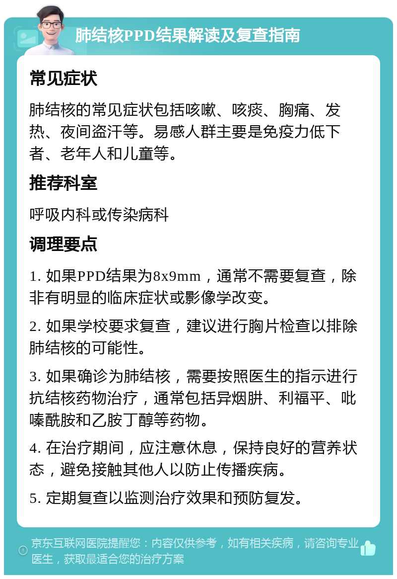 肺结核PPD结果解读及复查指南 常见症状 肺结核的常见症状包括咳嗽、咳痰、胸痛、发热、夜间盗汗等。易感人群主要是免疫力低下者、老年人和儿童等。 推荐科室 呼吸内科或传染病科 调理要点 1. 如果PPD结果为8x9mm，通常不需要复查，除非有明显的临床症状或影像学改变。 2. 如果学校要求复查，建议进行胸片检查以排除肺结核的可能性。 3. 如果确诊为肺结核，需要按照医生的指示进行抗结核药物治疗，通常包括异烟肼、利福平、吡嗪酰胺和乙胺丁醇等药物。 4. 在治疗期间，应注意休息，保持良好的营养状态，避免接触其他人以防止传播疾病。 5. 定期复查以监测治疗效果和预防复发。