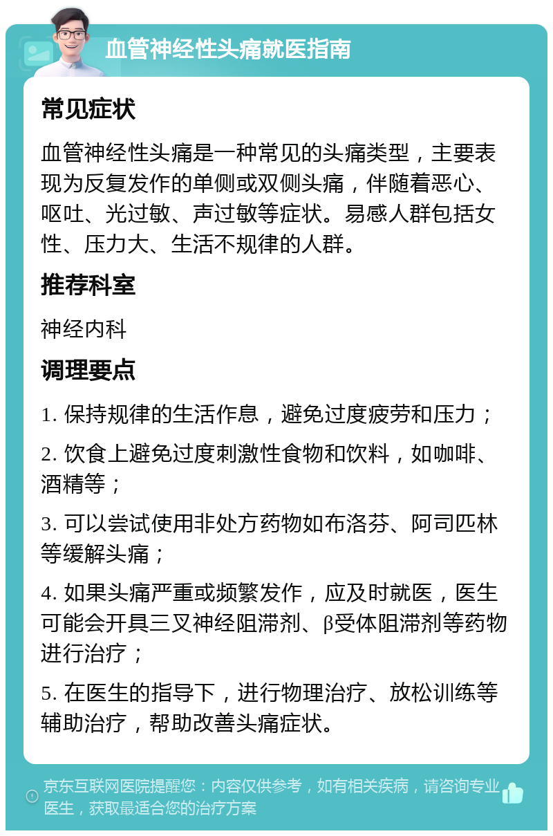 血管神经性头痛就医指南 常见症状 血管神经性头痛是一种常见的头痛类型，主要表现为反复发作的单侧或双侧头痛，伴随着恶心、呕吐、光过敏、声过敏等症状。易感人群包括女性、压力大、生活不规律的人群。 推荐科室 神经内科 调理要点 1. 保持规律的生活作息，避免过度疲劳和压力； 2. 饮食上避免过度刺激性食物和饮料，如咖啡、酒精等； 3. 可以尝试使用非处方药物如布洛芬、阿司匹林等缓解头痛； 4. 如果头痛严重或频繁发作，应及时就医，医生可能会开具三叉神经阻滞剂、β受体阻滞剂等药物进行治疗； 5. 在医生的指导下，进行物理治疗、放松训练等辅助治疗，帮助改善头痛症状。