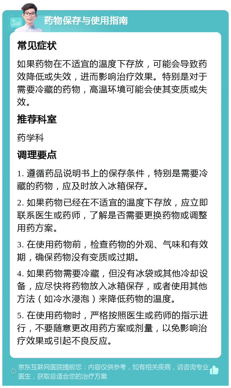 药物保存与使用指南 常见症状 如果药物在不适宜的温度下存放，可能会导致药效降低或失效，进而影响治疗效果。特别是对于需要冷藏的药物，高温环境可能会使其变质或失效。 推荐科室 药学科 调理要点 1. 遵循药品说明书上的保存条件，特别是需要冷藏的药物，应及时放入冰箱保存。 2. 如果药物已经在不适宜的温度下存放，应立即联系医生或药师，了解是否需要更换药物或调整用药方案。 3. 在使用药物前，检查药物的外观、气味和有效期，确保药物没有变质或过期。 4. 如果药物需要冷藏，但没有冰袋或其他冷却设备，应尽快将药物放入冰箱保存，或者使用其他方法（如冷水浸泡）来降低药物的温度。 5. 在使用药物时，严格按照医生或药师的指示进行，不要随意更改用药方案或剂量，以免影响治疗效果或引起不良反应。