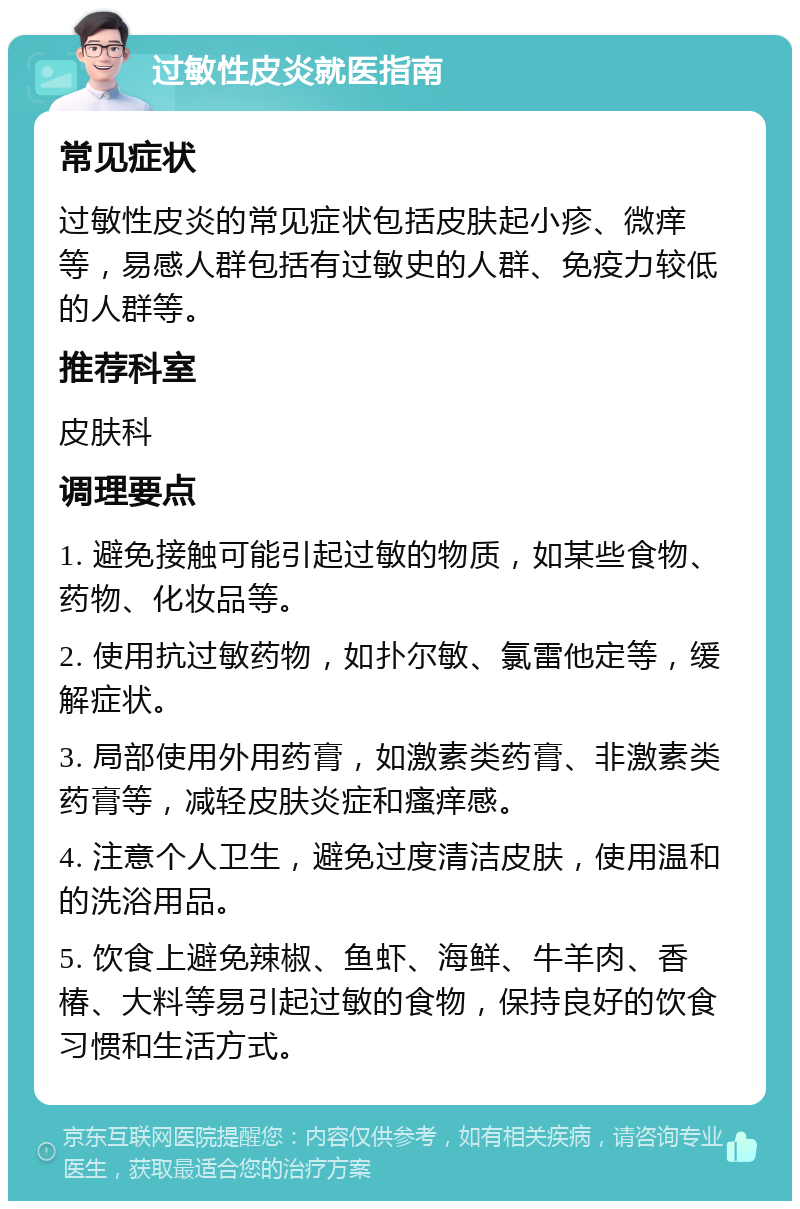 过敏性皮炎就医指南 常见症状 过敏性皮炎的常见症状包括皮肤起小疹、微痒等，易感人群包括有过敏史的人群、免疫力较低的人群等。 推荐科室 皮肤科 调理要点 1. 避免接触可能引起过敏的物质，如某些食物、药物、化妆品等。 2. 使用抗过敏药物，如扑尔敏、氯雷他定等，缓解症状。 3. 局部使用外用药膏，如激素类药膏、非激素类药膏等，减轻皮肤炎症和瘙痒感。 4. 注意个人卫生，避免过度清洁皮肤，使用温和的洗浴用品。 5. 饮食上避免辣椒、鱼虾、海鲜、牛羊肉、香椿、大料等易引起过敏的食物，保持良好的饮食习惯和生活方式。