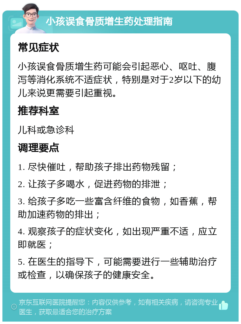 小孩误食骨质增生药处理指南 常见症状 小孩误食骨质增生药可能会引起恶心、呕吐、腹泻等消化系统不适症状，特别是对于2岁以下的幼儿来说更需要引起重视。 推荐科室 儿科或急诊科 调理要点 1. 尽快催吐，帮助孩子排出药物残留； 2. 让孩子多喝水，促进药物的排泄； 3. 给孩子多吃一些富含纤维的食物，如香蕉，帮助加速药物的排出； 4. 观察孩子的症状变化，如出现严重不适，应立即就医； 5. 在医生的指导下，可能需要进行一些辅助治疗或检查，以确保孩子的健康安全。