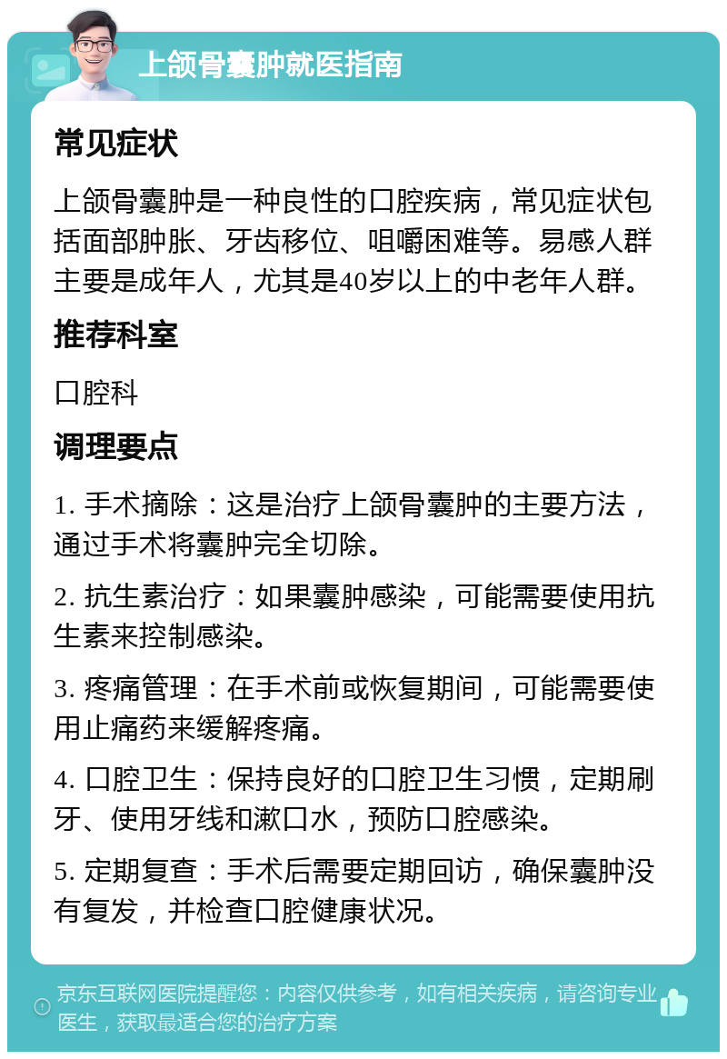 上颌骨囊肿就医指南 常见症状 上颌骨囊肿是一种良性的口腔疾病，常见症状包括面部肿胀、牙齿移位、咀嚼困难等。易感人群主要是成年人，尤其是40岁以上的中老年人群。 推荐科室 口腔科 调理要点 1. 手术摘除：这是治疗上颌骨囊肿的主要方法，通过手术将囊肿完全切除。 2. 抗生素治疗：如果囊肿感染，可能需要使用抗生素来控制感染。 3. 疼痛管理：在手术前或恢复期间，可能需要使用止痛药来缓解疼痛。 4. 口腔卫生：保持良好的口腔卫生习惯，定期刷牙、使用牙线和漱口水，预防口腔感染。 5. 定期复查：手术后需要定期回访，确保囊肿没有复发，并检查口腔健康状况。