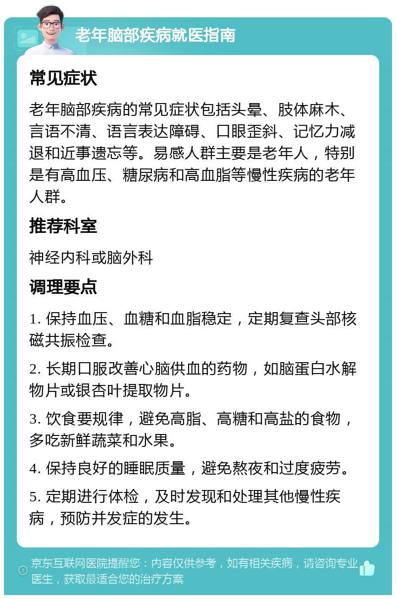 老年脑部疾病就医指南 常见症状 老年脑部疾病的常见症状包括头晕、肢体麻木、言语不清、语言表达障碍、口眼歪斜、记忆力减退和近事遗忘等。易感人群主要是老年人，特别是有高血压、糖尿病和高血脂等慢性疾病的老年人群。 推荐科室 神经内科或脑外科 调理要点 1. 保持血压、血糖和血脂稳定，定期复查头部核磁共振检查。 2. 长期口服改善心脑供血的药物，如脑蛋白水解物片或银杏叶提取物片。 3. 饮食要规律，避免高脂、高糖和高盐的食物，多吃新鲜蔬菜和水果。 4. 保持良好的睡眠质量，避免熬夜和过度疲劳。 5. 定期进行体检，及时发现和处理其他慢性疾病，预防并发症的发生。