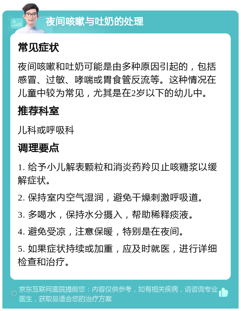 夜间咳嗽与吐奶的处理 常见症状 夜间咳嗽和吐奶可能是由多种原因引起的，包括感冒、过敏、哮喘或胃食管反流等。这种情况在儿童中较为常见，尤其是在2岁以下的幼儿中。 推荐科室 儿科或呼吸科 调理要点 1. 给予小儿解表颗粒和消炎药羚贝止咳糖浆以缓解症状。 2. 保持室内空气湿润，避免干燥刺激呼吸道。 3. 多喝水，保持水分摄入，帮助稀释痰液。 4. 避免受凉，注意保暖，特别是在夜间。 5. 如果症状持续或加重，应及时就医，进行详细检查和治疗。