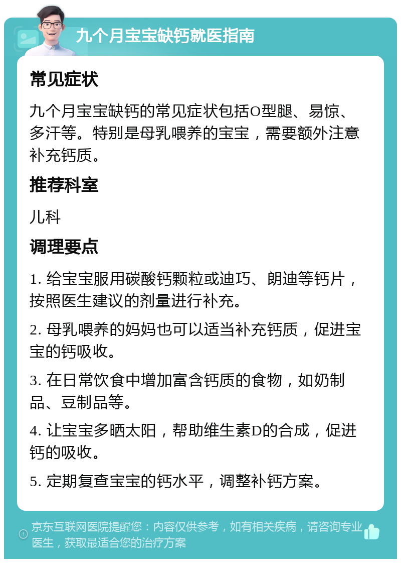 九个月宝宝缺钙就医指南 常见症状 九个月宝宝缺钙的常见症状包括O型腿、易惊、多汗等。特别是母乳喂养的宝宝，需要额外注意补充钙质。 推荐科室 儿科 调理要点 1. 给宝宝服用碳酸钙颗粒或迪巧、朗迪等钙片，按照医生建议的剂量进行补充。 2. 母乳喂养的妈妈也可以适当补充钙质，促进宝宝的钙吸收。 3. 在日常饮食中增加富含钙质的食物，如奶制品、豆制品等。 4. 让宝宝多晒太阳，帮助维生素D的合成，促进钙的吸收。 5. 定期复查宝宝的钙水平，调整补钙方案。