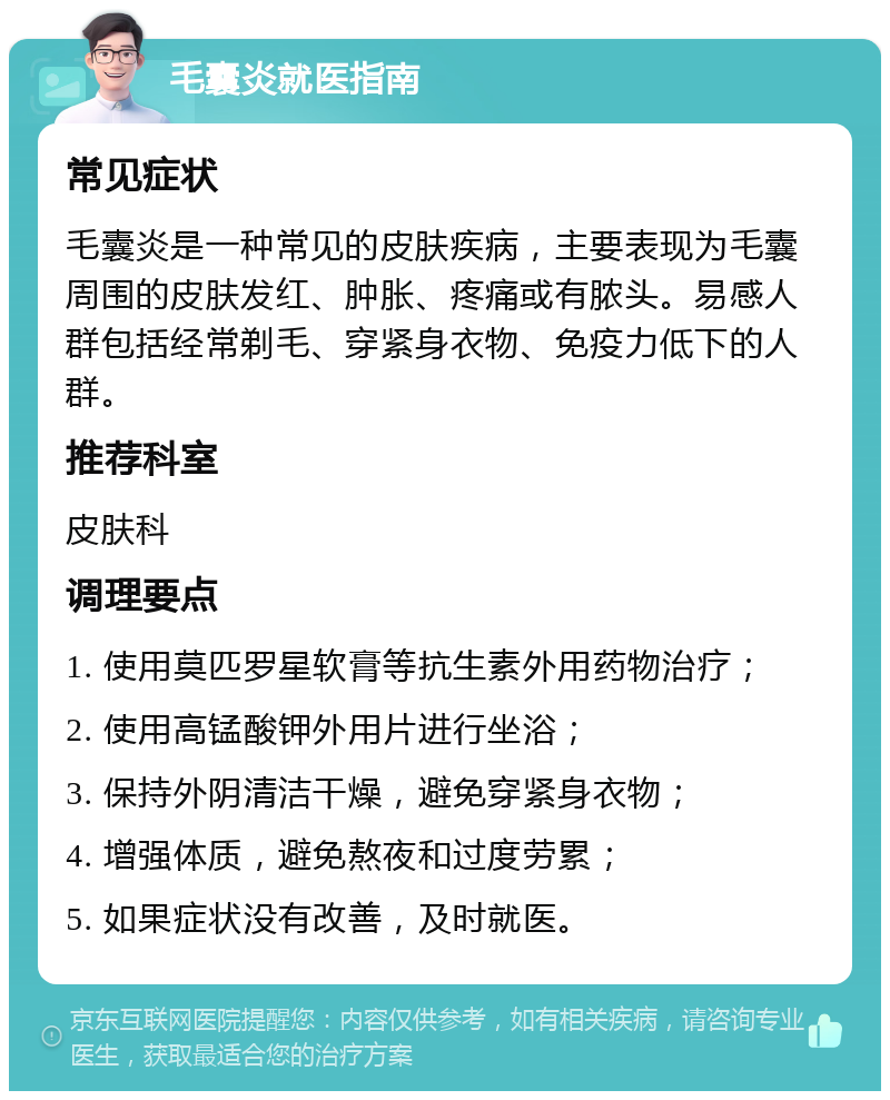 毛囊炎就医指南 常见症状 毛囊炎是一种常见的皮肤疾病，主要表现为毛囊周围的皮肤发红、肿胀、疼痛或有脓头。易感人群包括经常剃毛、穿紧身衣物、免疫力低下的人群。 推荐科室 皮肤科 调理要点 1. 使用莫匹罗星软膏等抗生素外用药物治疗； 2. 使用高锰酸钾外用片进行坐浴； 3. 保持外阴清洁干燥，避免穿紧身衣物； 4. 增强体质，避免熬夜和过度劳累； 5. 如果症状没有改善，及时就医。