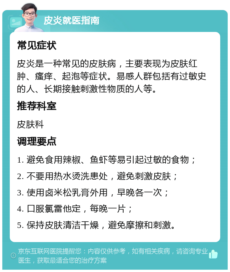 皮炎就医指南 常见症状 皮炎是一种常见的皮肤病，主要表现为皮肤红肿、瘙痒、起泡等症状。易感人群包括有过敏史的人、长期接触刺激性物质的人等。 推荐科室 皮肤科 调理要点 1. 避免食用辣椒、鱼虾等易引起过敏的食物； 2. 不要用热水烫洗患处，避免刺激皮肤； 3. 使用卤米松乳膏外用，早晚各一次； 4. 口服氯雷他定，每晚一片； 5. 保持皮肤清洁干燥，避免摩擦和刺激。