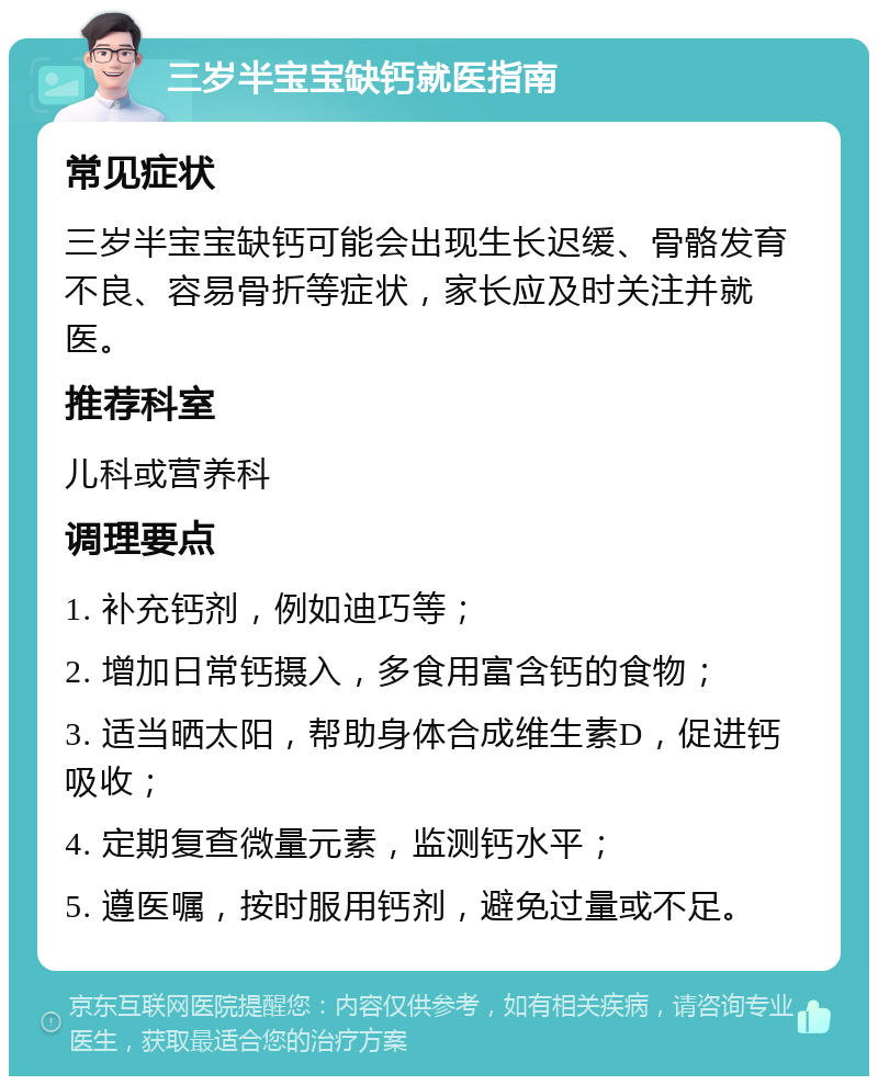 三岁半宝宝缺钙就医指南 常见症状 三岁半宝宝缺钙可能会出现生长迟缓、骨骼发育不良、容易骨折等症状，家长应及时关注并就医。 推荐科室 儿科或营养科 调理要点 1. 补充钙剂，例如迪巧等； 2. 增加日常钙摄入，多食用富含钙的食物； 3. 适当晒太阳，帮助身体合成维生素D，促进钙吸收； 4. 定期复查微量元素，监测钙水平； 5. 遵医嘱，按时服用钙剂，避免过量或不足。