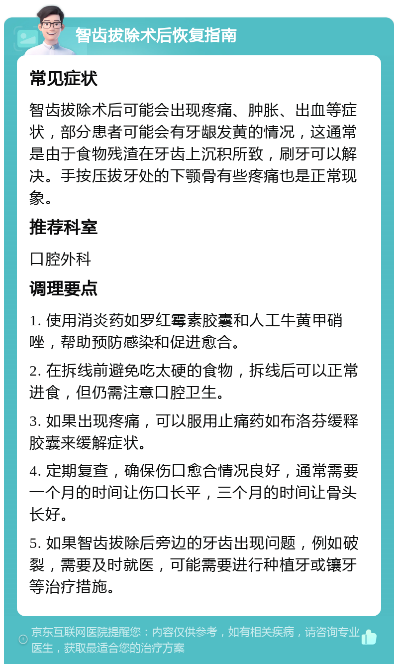 智齿拔除术后恢复指南 常见症状 智齿拔除术后可能会出现疼痛、肿胀、出血等症状，部分患者可能会有牙龈发黄的情况，这通常是由于食物残渣在牙齿上沉积所致，刷牙可以解决。手按压拔牙处的下颚骨有些疼痛也是正常现象。 推荐科室 口腔外科 调理要点 1. 使用消炎药如罗红霉素胶囊和人工牛黄甲硝唑，帮助预防感染和促进愈合。 2. 在拆线前避免吃太硬的食物，拆线后可以正常进食，但仍需注意口腔卫生。 3. 如果出现疼痛，可以服用止痛药如布洛芬缓释胶囊来缓解症状。 4. 定期复查，确保伤口愈合情况良好，通常需要一个月的时间让伤口长平，三个月的时间让骨头长好。 5. 如果智齿拔除后旁边的牙齿出现问题，例如破裂，需要及时就医，可能需要进行种植牙或镶牙等治疗措施。