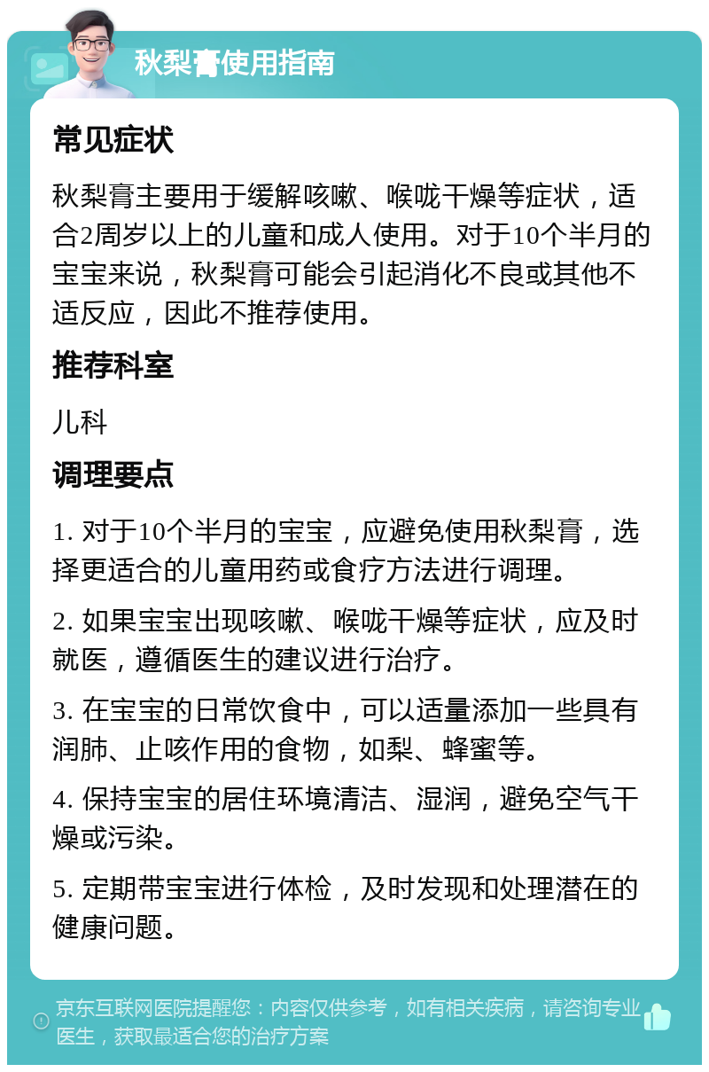 秋梨膏使用指南 常见症状 秋梨膏主要用于缓解咳嗽、喉咙干燥等症状，适合2周岁以上的儿童和成人使用。对于10个半月的宝宝来说，秋梨膏可能会引起消化不良或其他不适反应，因此不推荐使用。 推荐科室 儿科 调理要点 1. 对于10个半月的宝宝，应避免使用秋梨膏，选择更适合的儿童用药或食疗方法进行调理。 2. 如果宝宝出现咳嗽、喉咙干燥等症状，应及时就医，遵循医生的建议进行治疗。 3. 在宝宝的日常饮食中，可以适量添加一些具有润肺、止咳作用的食物，如梨、蜂蜜等。 4. 保持宝宝的居住环境清洁、湿润，避免空气干燥或污染。 5. 定期带宝宝进行体检，及时发现和处理潜在的健康问题。