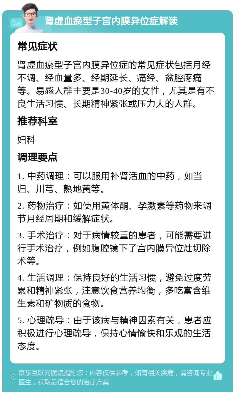 肾虚血瘀型子宫内膜异位症解读 常见症状 肾虚血瘀型子宫内膜异位症的常见症状包括月经不调、经血量多、经期延长、痛经、盆腔疼痛等。易感人群主要是30-40岁的女性，尤其是有不良生活习惯、长期精神紧张或压力大的人群。 推荐科室 妇科 调理要点 1. 中药调理：可以服用补肾活血的中药，如当归、川芎、熟地黄等。 2. 药物治疗：如使用黄体酮、孕激素等药物来调节月经周期和缓解症状。 3. 手术治疗：对于病情较重的患者，可能需要进行手术治疗，例如腹腔镜下子宫内膜异位灶切除术等。 4. 生活调理：保持良好的生活习惯，避免过度劳累和精神紧张，注意饮食营养均衡，多吃富含维生素和矿物质的食物。 5. 心理疏导：由于该病与精神因素有关，患者应积极进行心理疏导，保持心情愉快和乐观的生活态度。