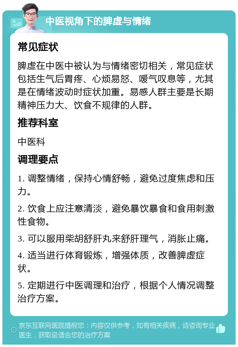 中医视角下的脾虚与情绪 常见症状 脾虚在中医中被认为与情绪密切相关，常见症状包括生气后胃疼、心烦易怒、嗳气叹息等，尤其是在情绪波动时症状加重。易感人群主要是长期精神压力大、饮食不规律的人群。 推荐科室 中医科 调理要点 1. 调整情绪，保持心情舒畅，避免过度焦虑和压力。 2. 饮食上应注意清淡，避免暴饮暴食和食用刺激性食物。 3. 可以服用柴胡舒肝丸来舒肝理气，消胀止痛。 4. 适当进行体育锻炼，增强体质，改善脾虚症状。 5. 定期进行中医调理和治疗，根据个人情况调整治疗方案。