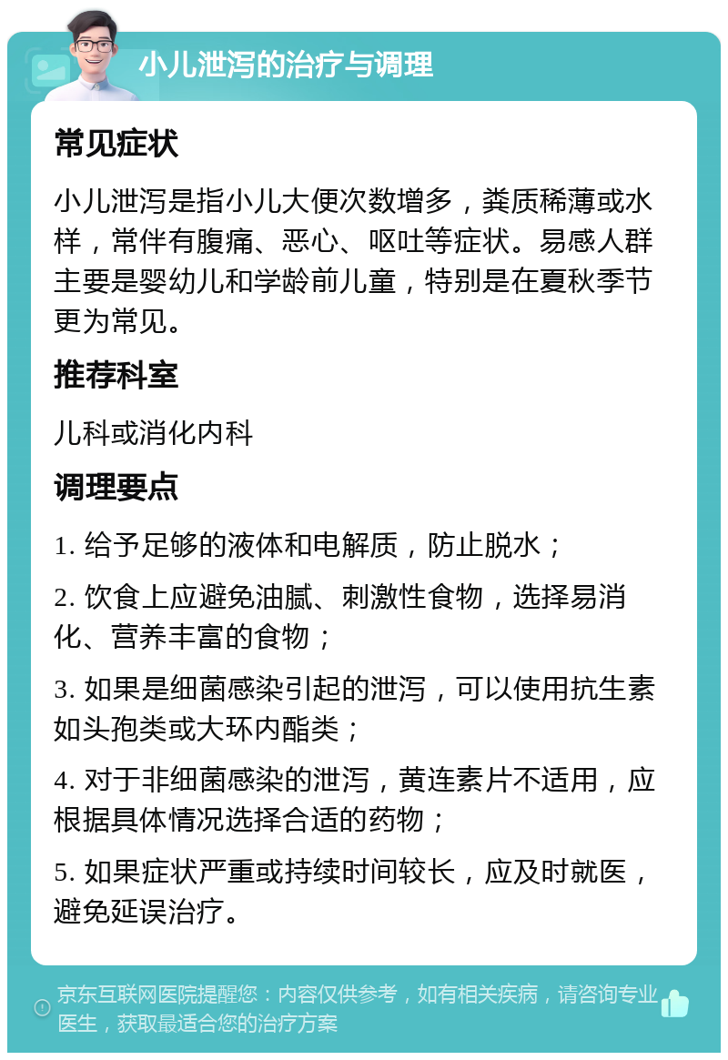 小儿泄泻的治疗与调理 常见症状 小儿泄泻是指小儿大便次数增多，粪质稀薄或水样，常伴有腹痛、恶心、呕吐等症状。易感人群主要是婴幼儿和学龄前儿童，特别是在夏秋季节更为常见。 推荐科室 儿科或消化内科 调理要点 1. 给予足够的液体和电解质，防止脱水； 2. 饮食上应避免油腻、刺激性食物，选择易消化、营养丰富的食物； 3. 如果是细菌感染引起的泄泻，可以使用抗生素如头孢类或大环内酯类； 4. 对于非细菌感染的泄泻，黄连素片不适用，应根据具体情况选择合适的药物； 5. 如果症状严重或持续时间较长，应及时就医，避免延误治疗。