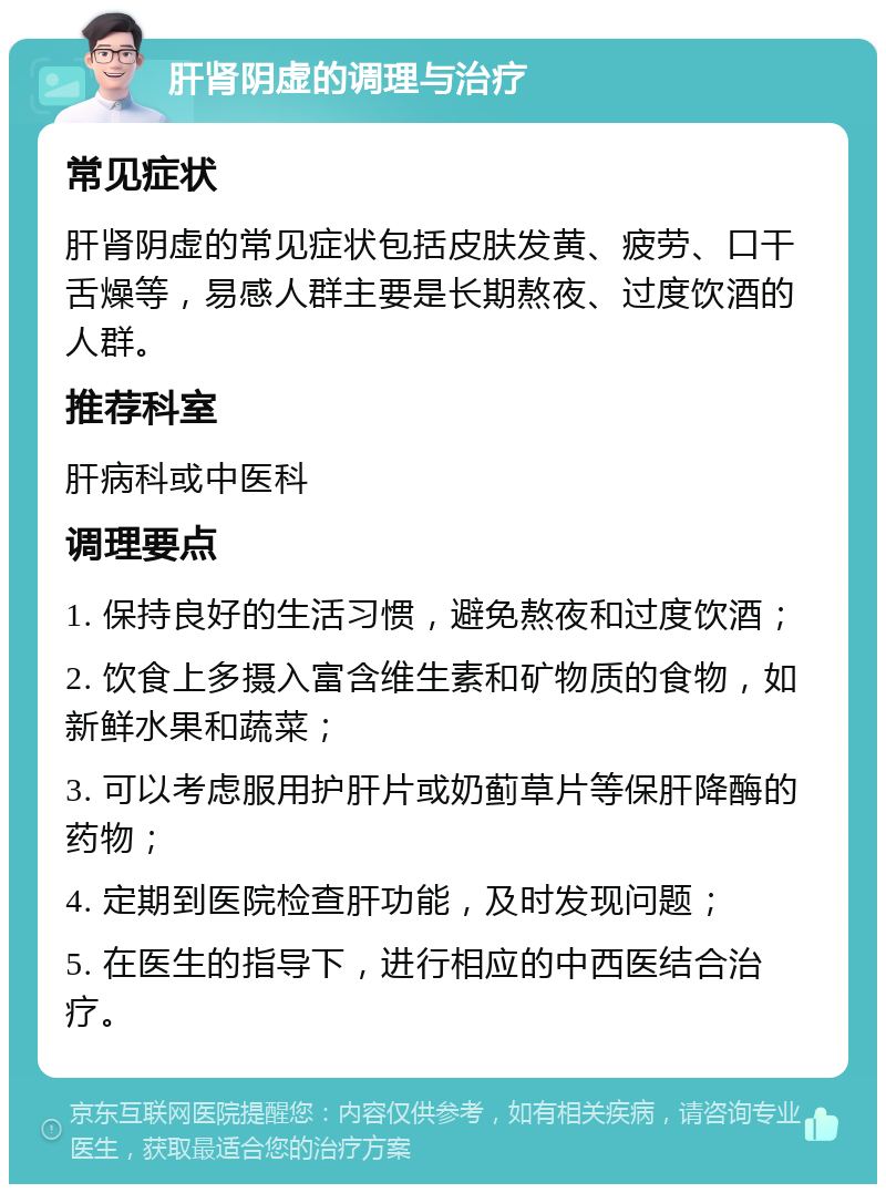 肝肾阴虚的调理与治疗 常见症状 肝肾阴虚的常见症状包括皮肤发黄、疲劳、口干舌燥等，易感人群主要是长期熬夜、过度饮酒的人群。 推荐科室 肝病科或中医科 调理要点 1. 保持良好的生活习惯，避免熬夜和过度饮酒； 2. 饮食上多摄入富含维生素和矿物质的食物，如新鲜水果和蔬菜； 3. 可以考虑服用护肝片或奶蓟草片等保肝降酶的药物； 4. 定期到医院检查肝功能，及时发现问题； 5. 在医生的指导下，进行相应的中西医结合治疗。