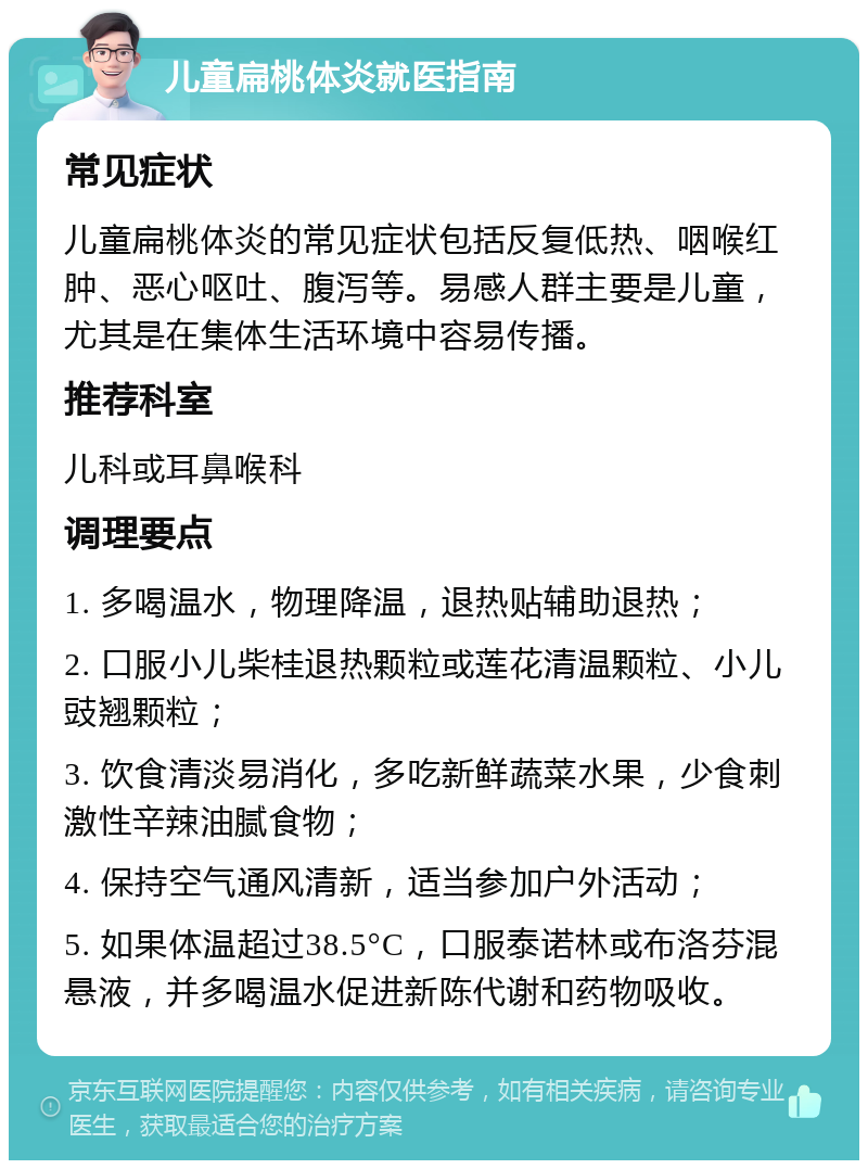 儿童扁桃体炎就医指南 常见症状 儿童扁桃体炎的常见症状包括反复低热、咽喉红肿、恶心呕吐、腹泻等。易感人群主要是儿童，尤其是在集体生活环境中容易传播。 推荐科室 儿科或耳鼻喉科 调理要点 1. 多喝温水，物理降温，退热贴辅助退热； 2. 口服小儿柴桂退热颗粒或莲花清温颗粒、小儿豉翘颗粒； 3. 饮食清淡易消化，多吃新鲜蔬菜水果，少食刺激性辛辣油腻食物； 4. 保持空气通风清新，适当参加户外活动； 5. 如果体温超过38.5°C，口服泰诺林或布洛芬混悬液，并多喝温水促进新陈代谢和药物吸收。