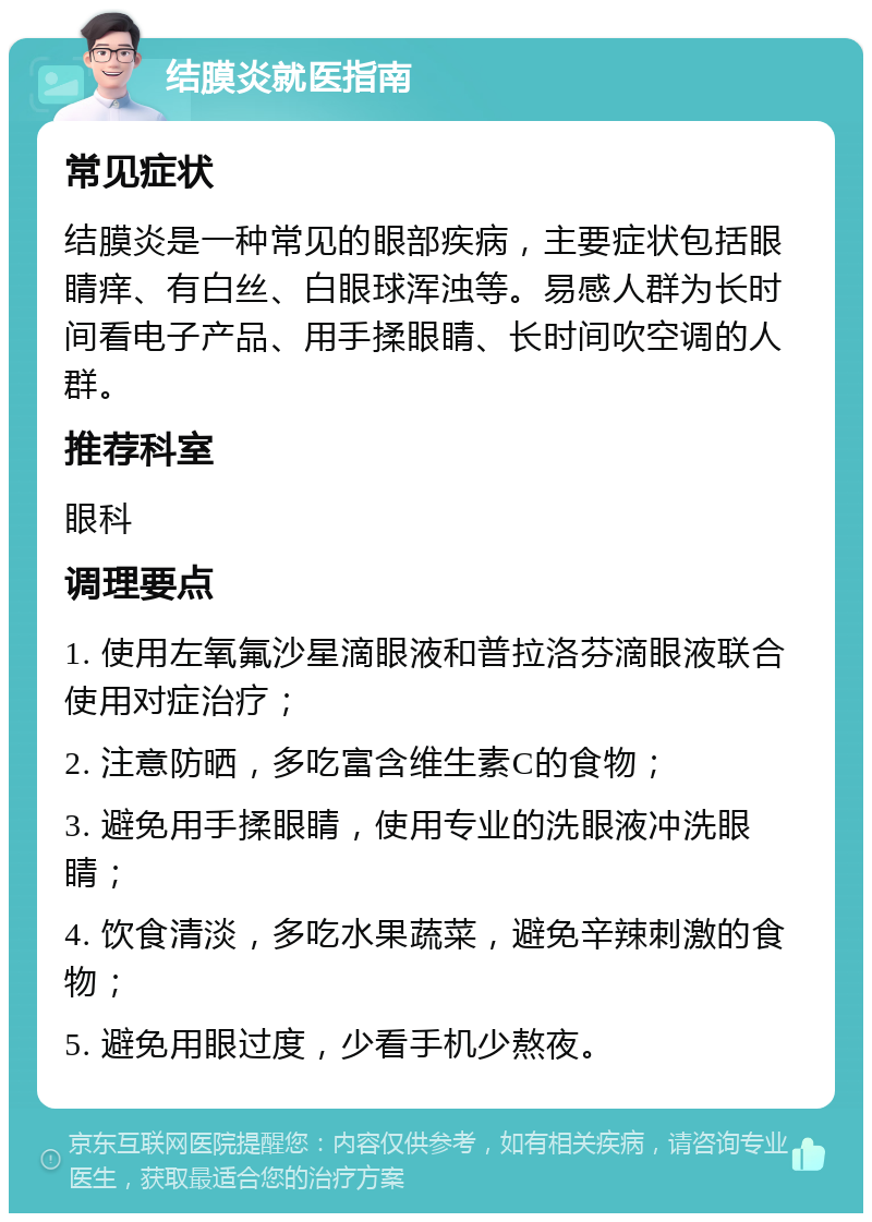 结膜炎就医指南 常见症状 结膜炎是一种常见的眼部疾病，主要症状包括眼睛痒、有白丝、白眼球浑浊等。易感人群为长时间看电子产品、用手揉眼睛、长时间吹空调的人群。 推荐科室 眼科 调理要点 1. 使用左氧氟沙星滴眼液和普拉洛芬滴眼液联合使用对症治疗； 2. 注意防晒，多吃富含维生素C的食物； 3. 避免用手揉眼睛，使用专业的洗眼液冲洗眼睛； 4. 饮食清淡，多吃水果蔬菜，避免辛辣刺激的食物； 5. 避免用眼过度，少看手机少熬夜。