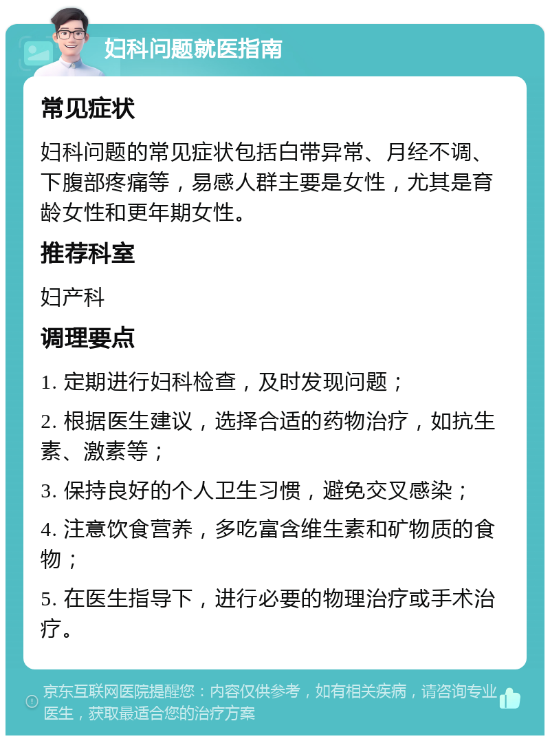 妇科问题就医指南 常见症状 妇科问题的常见症状包括白带异常、月经不调、下腹部疼痛等，易感人群主要是女性，尤其是育龄女性和更年期女性。 推荐科室 妇产科 调理要点 1. 定期进行妇科检查，及时发现问题； 2. 根据医生建议，选择合适的药物治疗，如抗生素、激素等； 3. 保持良好的个人卫生习惯，避免交叉感染； 4. 注意饮食营养，多吃富含维生素和矿物质的食物； 5. 在医生指导下，进行必要的物理治疗或手术治疗。