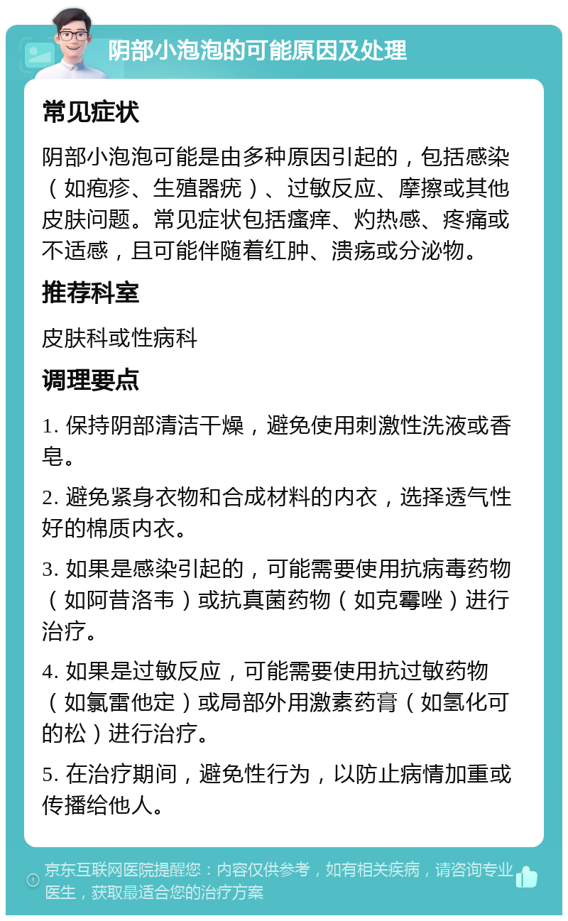 阴部小泡泡的可能原因及处理 常见症状 阴部小泡泡可能是由多种原因引起的，包括感染（如疱疹、生殖器疣）、过敏反应、摩擦或其他皮肤问题。常见症状包括瘙痒、灼热感、疼痛或不适感，且可能伴随着红肿、溃疡或分泌物。 推荐科室 皮肤科或性病科 调理要点 1. 保持阴部清洁干燥，避免使用刺激性洗液或香皂。 2. 避免紧身衣物和合成材料的内衣，选择透气性好的棉质内衣。 3. 如果是感染引起的，可能需要使用抗病毒药物（如阿昔洛韦）或抗真菌药物（如克霉唑）进行治疗。 4. 如果是过敏反应，可能需要使用抗过敏药物（如氯雷他定）或局部外用激素药膏（如氢化可的松）进行治疗。 5. 在治疗期间，避免性行为，以防止病情加重或传播给他人。