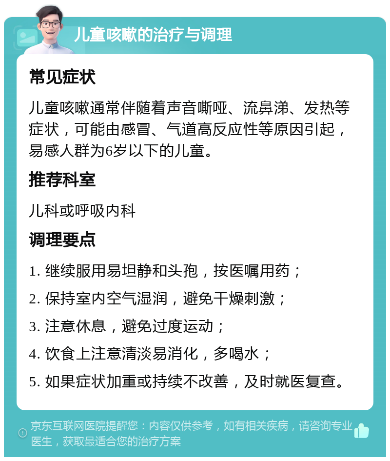 儿童咳嗽的治疗与调理 常见症状 儿童咳嗽通常伴随着声音嘶哑、流鼻涕、发热等症状，可能由感冒、气道高反应性等原因引起，易感人群为6岁以下的儿童。 推荐科室 儿科或呼吸内科 调理要点 1. 继续服用易坦静和头孢，按医嘱用药； 2. 保持室内空气湿润，避免干燥刺激； 3. 注意休息，避免过度运动； 4. 饮食上注意清淡易消化，多喝水； 5. 如果症状加重或持续不改善，及时就医复查。