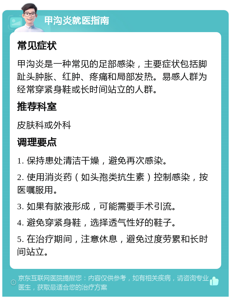 甲沟炎就医指南 常见症状 甲沟炎是一种常见的足部感染，主要症状包括脚趾头肿胀、红肿、疼痛和局部发热。易感人群为经常穿紧身鞋或长时间站立的人群。 推荐科室 皮肤科或外科 调理要点 1. 保持患处清洁干燥，避免再次感染。 2. 使用消炎药（如头孢类抗生素）控制感染，按医嘱服用。 3. 如果有脓液形成，可能需要手术引流。 4. 避免穿紧身鞋，选择透气性好的鞋子。 5. 在治疗期间，注意休息，避免过度劳累和长时间站立。