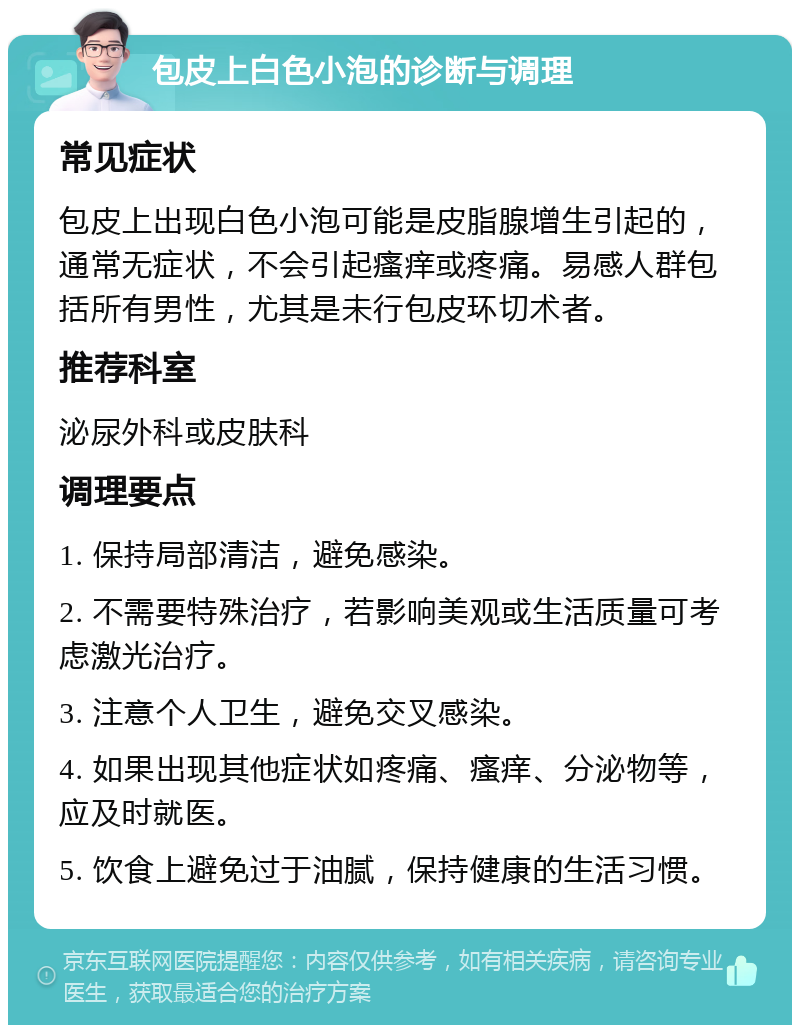 包皮上白色小泡的诊断与调理 常见症状 包皮上出现白色小泡可能是皮脂腺增生引起的，通常无症状，不会引起瘙痒或疼痛。易感人群包括所有男性，尤其是未行包皮环切术者。 推荐科室 泌尿外科或皮肤科 调理要点 1. 保持局部清洁，避免感染。 2. 不需要特殊治疗，若影响美观或生活质量可考虑激光治疗。 3. 注意个人卫生，避免交叉感染。 4. 如果出现其他症状如疼痛、瘙痒、分泌物等，应及时就医。 5. 饮食上避免过于油腻，保持健康的生活习惯。