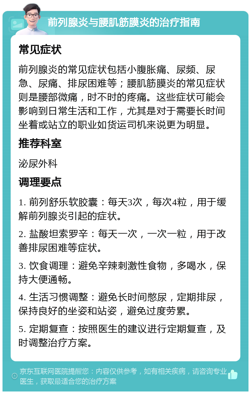 前列腺炎与腰肌筋膜炎的治疗指南 常见症状 前列腺炎的常见症状包括小腹胀痛、尿频、尿急、尿痛、排尿困难等；腰肌筋膜炎的常见症状则是腰部微痛，时不时的疼痛。这些症状可能会影响到日常生活和工作，尤其是对于需要长时间坐着或站立的职业如货运司机来说更为明显。 推荐科室 泌尿外科 调理要点 1. 前列舒乐软胶囊：每天3次，每次4粒，用于缓解前列腺炎引起的症状。 2. 盐酸坦索罗辛：每天一次，一次一粒，用于改善排尿困难等症状。 3. 饮食调理：避免辛辣刺激性食物，多喝水，保持大便通畅。 4. 生活习惯调整：避免长时间憋尿，定期排尿，保持良好的坐姿和站姿，避免过度劳累。 5. 定期复查：按照医生的建议进行定期复查，及时调整治疗方案。