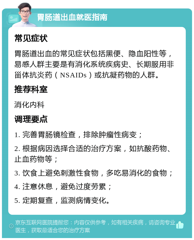 胃肠道出血就医指南 常见症状 胃肠道出血的常见症状包括黑便、隐血阳性等，易感人群主要是有消化系统疾病史、长期服用非甾体抗炎药（NSAIDs）或抗凝药物的人群。 推荐科室 消化内科 调理要点 1. 完善胃肠镜检查，排除肿瘤性病变； 2. 根据病因选择合适的治疗方案，如抗酸药物、止血药物等； 3. 饮食上避免刺激性食物，多吃易消化的食物； 4. 注意休息，避免过度劳累； 5. 定期复查，监测病情变化。