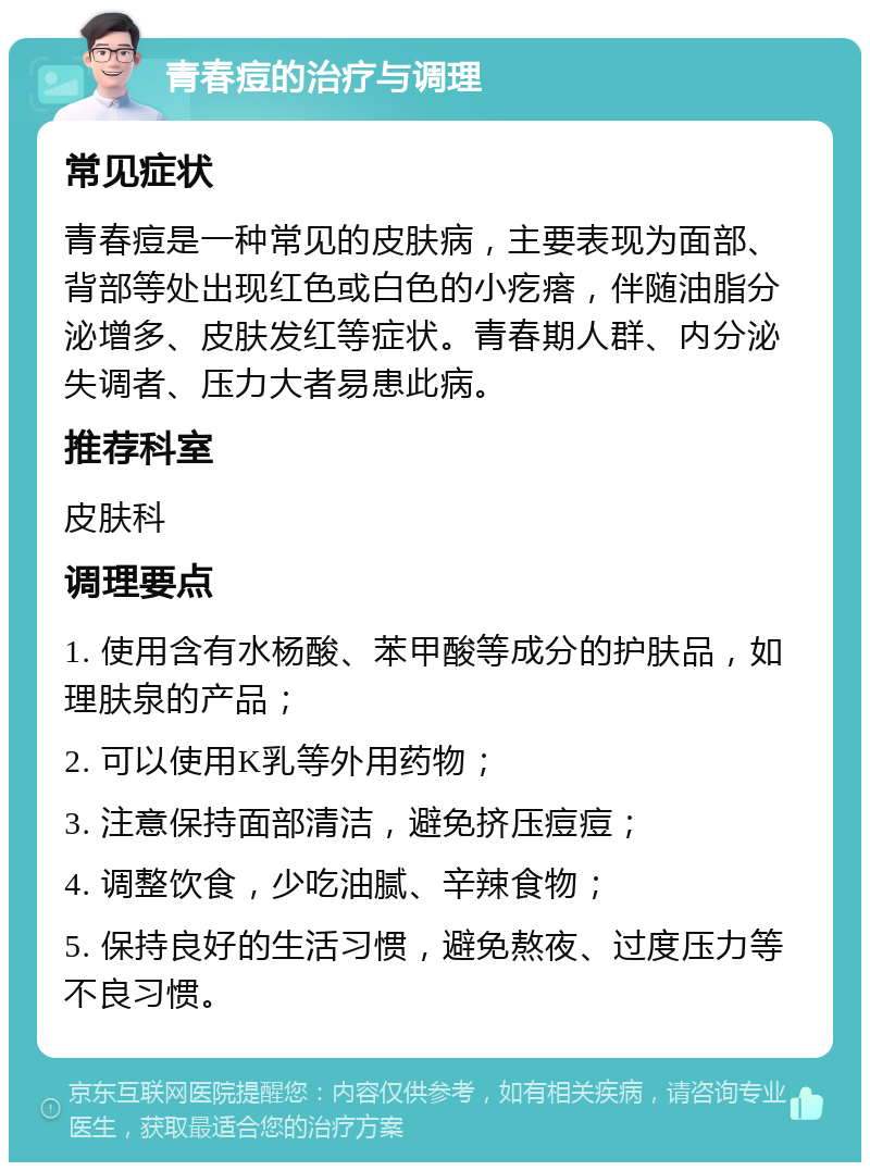 青春痘的治疗与调理 常见症状 青春痘是一种常见的皮肤病，主要表现为面部、背部等处出现红色或白色的小疙瘩，伴随油脂分泌增多、皮肤发红等症状。青春期人群、内分泌失调者、压力大者易患此病。 推荐科室 皮肤科 调理要点 1. 使用含有水杨酸、苯甲酸等成分的护肤品，如理肤泉的产品； 2. 可以使用K乳等外用药物； 3. 注意保持面部清洁，避免挤压痘痘； 4. 调整饮食，少吃油腻、辛辣食物； 5. 保持良好的生活习惯，避免熬夜、过度压力等不良习惯。