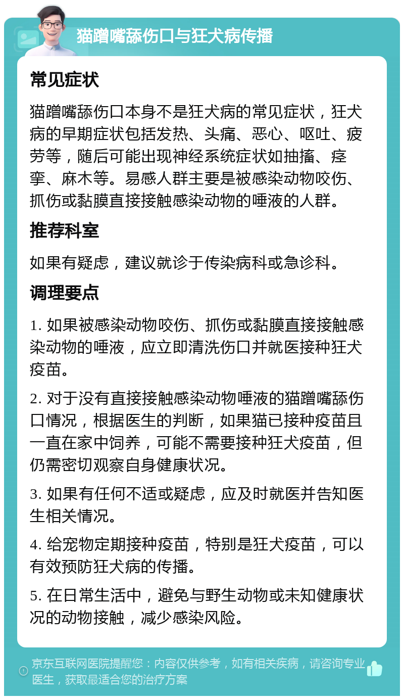 猫蹭嘴舔伤口与狂犬病传播 常见症状 猫蹭嘴舔伤口本身不是狂犬病的常见症状，狂犬病的早期症状包括发热、头痛、恶心、呕吐、疲劳等，随后可能出现神经系统症状如抽搐、痉挛、麻木等。易感人群主要是被感染动物咬伤、抓伤或黏膜直接接触感染动物的唾液的人群。 推荐科室 如果有疑虑，建议就诊于传染病科或急诊科。 调理要点 1. 如果被感染动物咬伤、抓伤或黏膜直接接触感染动物的唾液，应立即清洗伤口并就医接种狂犬疫苗。 2. 对于没有直接接触感染动物唾液的猫蹭嘴舔伤口情况，根据医生的判断，如果猫已接种疫苗且一直在家中饲养，可能不需要接种狂犬疫苗，但仍需密切观察自身健康状况。 3. 如果有任何不适或疑虑，应及时就医并告知医生相关情况。 4. 给宠物定期接种疫苗，特别是狂犬疫苗，可以有效预防狂犬病的传播。 5. 在日常生活中，避免与野生动物或未知健康状况的动物接触，减少感染风险。