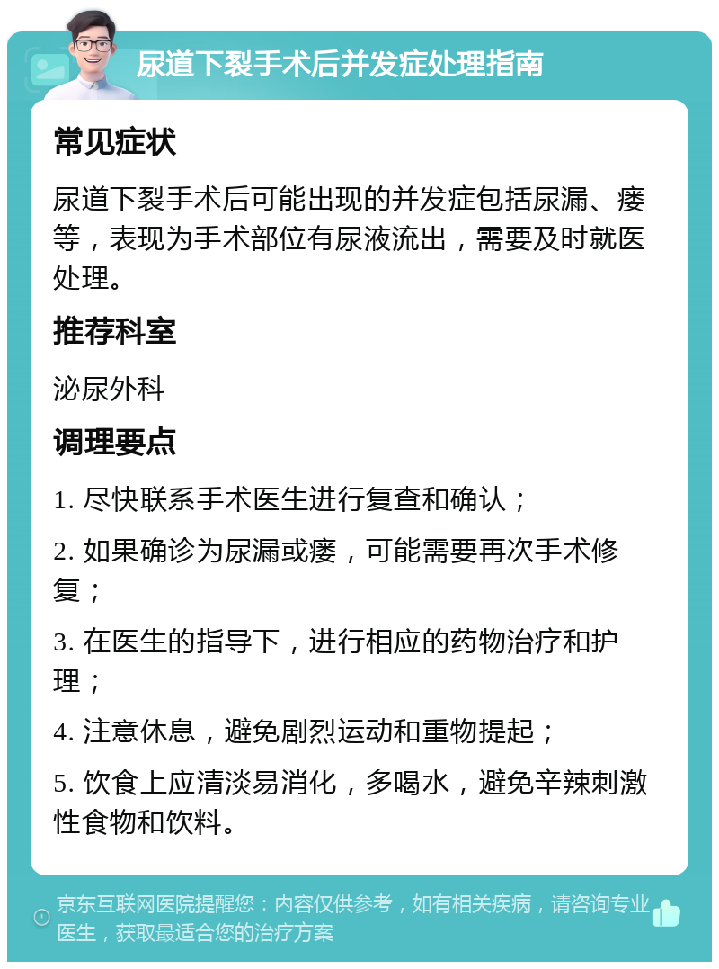 尿道下裂手术后并发症处理指南 常见症状 尿道下裂手术后可能出现的并发症包括尿漏、瘘等，表现为手术部位有尿液流出，需要及时就医处理。 推荐科室 泌尿外科 调理要点 1. 尽快联系手术医生进行复查和确认； 2. 如果确诊为尿漏或瘘，可能需要再次手术修复； 3. 在医生的指导下，进行相应的药物治疗和护理； 4. 注意休息，避免剧烈运动和重物提起； 5. 饮食上应清淡易消化，多喝水，避免辛辣刺激性食物和饮料。