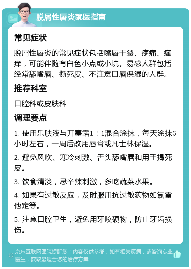 脱屑性唇炎就医指南 常见症状 脱屑性唇炎的常见症状包括嘴唇干裂、疼痛、瘙痒，可能伴随有白色小点或小坑。易感人群包括经常舔嘴唇、撕死皮、不注意口唇保湿的人群。 推荐科室 口腔科或皮肤科 调理要点 1. 使用乐肤液与开塞露1：1混合涂抹，每天涂抹6小时左右，一周后改用唇膏或凡士林保湿。 2. 避免风吹、寒冷刺激、舌头舔嘴唇和用手揭死皮。 3. 饮食清淡，忌辛辣刺激，多吃蔬菜水果。 4. 如果有过敏反应，及时服用抗过敏药物如氯雷他定等。 5. 注意口腔卫生，避免用牙咬硬物，防止牙齿损伤。