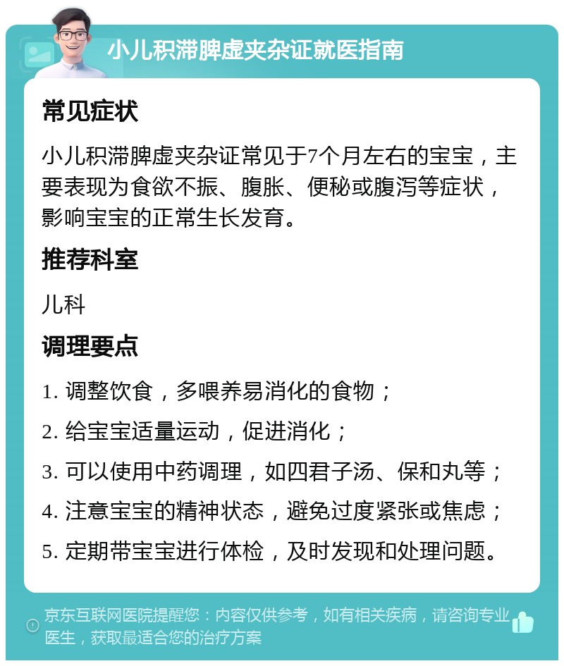 小儿积滞脾虚夹杂证就医指南 常见症状 小儿积滞脾虚夹杂证常见于7个月左右的宝宝，主要表现为食欲不振、腹胀、便秘或腹泻等症状，影响宝宝的正常生长发育。 推荐科室 儿科 调理要点 1. 调整饮食，多喂养易消化的食物； 2. 给宝宝适量运动，促进消化； 3. 可以使用中药调理，如四君子汤、保和丸等； 4. 注意宝宝的精神状态，避免过度紧张或焦虑； 5. 定期带宝宝进行体检，及时发现和处理问题。