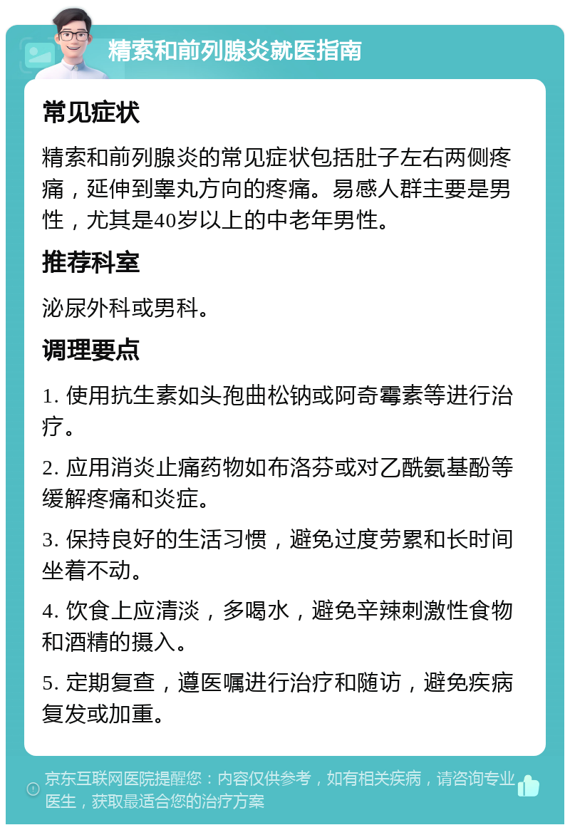 精索和前列腺炎就医指南 常见症状 精索和前列腺炎的常见症状包括肚子左右两侧疼痛，延伸到睾丸方向的疼痛。易感人群主要是男性，尤其是40岁以上的中老年男性。 推荐科室 泌尿外科或男科。 调理要点 1. 使用抗生素如头孢曲松钠或阿奇霉素等进行治疗。 2. 应用消炎止痛药物如布洛芬或对乙酰氨基酚等缓解疼痛和炎症。 3. 保持良好的生活习惯，避免过度劳累和长时间坐着不动。 4. 饮食上应清淡，多喝水，避免辛辣刺激性食物和酒精的摄入。 5. 定期复查，遵医嘱进行治疗和随访，避免疾病复发或加重。