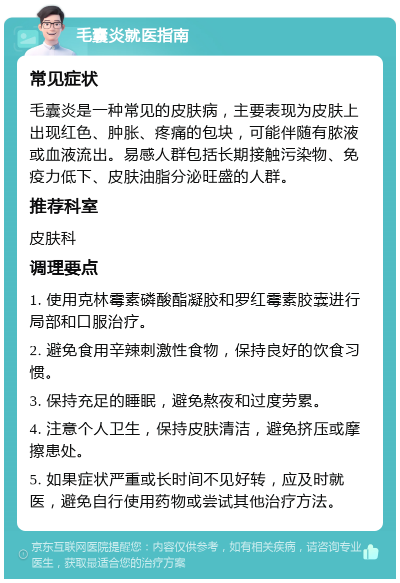 毛囊炎就医指南 常见症状 毛囊炎是一种常见的皮肤病，主要表现为皮肤上出现红色、肿胀、疼痛的包块，可能伴随有脓液或血液流出。易感人群包括长期接触污染物、免疫力低下、皮肤油脂分泌旺盛的人群。 推荐科室 皮肤科 调理要点 1. 使用克林霉素磷酸酯凝胶和罗红霉素胶囊进行局部和口服治疗。 2. 避免食用辛辣刺激性食物，保持良好的饮食习惯。 3. 保持充足的睡眠，避免熬夜和过度劳累。 4. 注意个人卫生，保持皮肤清洁，避免挤压或摩擦患处。 5. 如果症状严重或长时间不见好转，应及时就医，避免自行使用药物或尝试其他治疗方法。