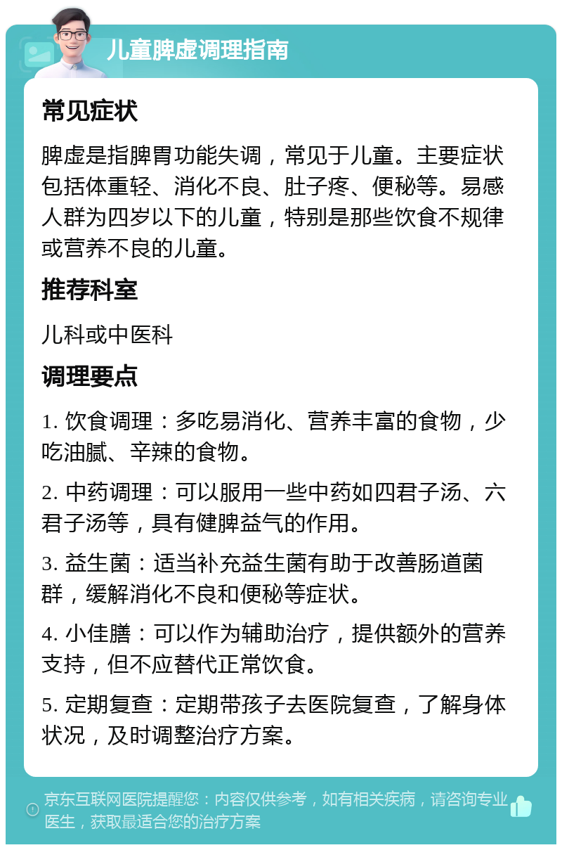 儿童脾虚调理指南 常见症状 脾虚是指脾胃功能失调，常见于儿童。主要症状包括体重轻、消化不良、肚子疼、便秘等。易感人群为四岁以下的儿童，特别是那些饮食不规律或营养不良的儿童。 推荐科室 儿科或中医科 调理要点 1. 饮食调理：多吃易消化、营养丰富的食物，少吃油腻、辛辣的食物。 2. 中药调理：可以服用一些中药如四君子汤、六君子汤等，具有健脾益气的作用。 3. 益生菌：适当补充益生菌有助于改善肠道菌群，缓解消化不良和便秘等症状。 4. 小佳膳：可以作为辅助治疗，提供额外的营养支持，但不应替代正常饮食。 5. 定期复查：定期带孩子去医院复查，了解身体状况，及时调整治疗方案。